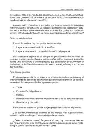 SERIE: APRENDER A INVESTIGAR170
investigador llega a los resultados, contrariamente a lo que muchos investiga-
dores creen, que escribir un informe es perder el tiempo. Se trata de una acti-
vidad esencial en el proceso científico.
A continuación presentamos las partes que tiene un informe de este tipo e
instruiremos sobre cómo hacerlo.Es necesario destacar que es posible leer y estu-
diar todos los libros sobre cómo elaborar informes (los cuales son numerosí-
simos) y al final no poder hacerlo.La mejor manera de aprender es ¡haciéndolo!
Partes de un informe final
En un informe final hay dos partes fundamentales:
1. La parte de contenido técnico-científico.
2. La parte relacionada con la administración del proyecto.
Es conveniente separar estas dos partes publicándolas en informes se-
parados, porque mientras la parte administrativa sólo le interesa a las institu-
ciones (a la ejecutora y a la financiadora) que participaron en el proyecto; la
parte técnico-científica interesa además a otros investigadores y a la comuni-
dad científica.
Parte técnico-científica
El elemento esencial de un informe es el tratamiento de un problema y el
ordenamiento del contenido del mismo sigue el método científico. Es tradicio-
nal en los informes presentar las siguientes partes:
– Título.
– Formulación del problema.
– Método.
– Descripción de los sistemas experimentales o de los estudios de caso.
– Resultados y discusión.
Relacionadas con estas partes surgen preguntas como las siguientes:
¿Se pueden presentar los informes de otra manera? Por supuesto que sí;
tan sólo podría resultar poco usual o ilógica la secuencia.
¿Deben ir todas las partes? En general sí, pero hay casos especiales en
que no; por ejemplo, si su contribución es la formulación de una nueva meto-
dología, podría ser que no necesitara la 4a
parte.
 