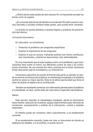 MÓDULO 5: EL PROYECTO DE INVESTIGACIÓN 171
¿Podría llamar estar partes de otra manera? Sí, lo importante es tratar los
temas como se sugiere.
¿Es universal esta forma de distribuir el contenido? El estilo usual en cien-
cias naturales y sociales contiene estas partes, pero puede tener variantes.
La división en partes obedece a razones lógicas y prácticas de presenta-
ción del informe.
Formulación del problema
En esta parte, es conveniente:
– Presentar el problema con preguntas específicas.
– Explicar la importancia de las preguntas.
– Explicar lo que se conoce, indicando quiénes han hecho contribucio-
nes importantes y citando los documentos más sobresalientes.
Es muy importante que el autor explique cómo ve el problema y qué cono-
cimientos tiene sobre el mismo, los diferentes puntos de vista y de contro-
versia conocidos, de una manera tan clara y precisa que el lector reconozca
al leer esta parte cuál es el problema y su importancia.
Una buena costumbre es escribir al final de esta parte un párrafo, en don-
de se resume el enfoque del problema, la metodología empleada y la hipótesis
central (a veces su mayor aporte). Ésta es la última oportunidad que tiene el
autor de aclarar el objetivo de su contribución.
También es importante comenzar con información general sobre el problema
e ir precisando, es decir, yendo cada vez más hacia lo específico del problema.
Método
Esta sección describe la metodología empleada, dando la información
sobre diseño, selección de muestras, equipo experimental usado, técnicas de
recolección, procesamiento y análisis de la información, control y medidas
especiales.
El método puede ser novedoso, total o parcialmente, o ya ampliamente
conocido.
Si es ampliamente conocido, basta con citar un documento en donde se
expliquen los detalles, o si lo prefiere, lo puede resumir.
 