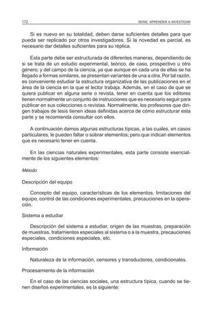SERIE: APRENDER A INVESTIGAR172
Si es nuevo en su totalidad, deben darse suficientes detalles para que
pueda ser replicado por otros investigadores. Si la novedad es parcial, es
necesario dar detalles suficientes para su réplica.
Esta parte debe ser estructurada de diferentes maneras, dependiendo de
si se trata de un estudio experimental, teórico, de caso, prospectivo u otro
género, y del campo de la ciencia, ya que aunque en cada una de ellas se ha
llegado a formas similares, se presentan variantes de una a otra. Por tal razón,
es conveniente estudiar la estructura organizativa de las publicaciones en el
área de la ciencia en la que el lector trabaja. Además, en el caso de que se
quiera publicar en alguna serie o revista, tener en cuenta que los editores
tienen normalmente un conjunto de instrucciones que es necesario seguir para
publicar en sus colecciones o revistas. Normalmente, los profesores que diri-
gen trabajos de tesis tienen ideas definidas acerca de cómo estructurar esta
parte y se recomienda consultar con ellos.
A continuación damos algunas estructuras típicas, a las cuales, en casos
particulares, le pueden faltar o sobrar elementos; pero que indican elementos
que es necesario tener en cuenta.
En las ciencias naturales experimentales, esta parte consiste esencial-
mente de los siguientes elementos:
Método
Descripción del equipo
Concepto del equipo, características de los elementos, limitaciones del
equipo, control de las condiciones experimentales, precauciones en la opera-
ción.
Sistema a estudiar
Descripción del sistema a estudiar, origen de las muestras, preparación
de muestras, tratamientos especiales al sistema o a la muestra, precauciones
especiales, condiciones especiales, etc.
Información
Naturaleza de la información, censores y transductores, condicionales.
Procesamiento de la información
En el caso de las ciencias sociales, una estructura típica, cuando se tie-
nen diseños experimentales, es la siguiente:
 