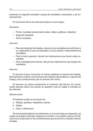 SERIE: APRENDER A INVESTIGAR174
presentar un segundo resultado o grupo de resultados y discutirlos, y así su-
cesivamente.
En la primera forma de estructura típica es como sigue:
Resultados
– Primer resultado (presentando datos, tablas, gráficas o listados).
– Segundo resultado.
– Tercer resultado.
Discusión
– Para las hipótesis formuladas, discutir si los resultados las confirman o
no, explicando lo que se esperaba y lo que resultó e interpretando los
resultados.
– Para la teoría general, discutir las implicaciones que tienen estos re-
sultados.
– Para investigaciones futuras, discutir las implicaciones que tengan los
resultados.
Resumen
El resumen busca comunicar en breves palabras la esencia del trabajo.
Normalmente contiene una brevísima formulación del problema, el aporte del
trabajo y las consecuencias que se derivan del mismo.
El resumen se coloca actualmente al comienzo del informe. Es conve-
niente siempre hacer una versión en español y otra en inglés e incluirlas en
los informes.
Material auxiliar
El material auxiliar se compone de:
a. Dibujos, gráficas, fotografías, planos.
b. Tablas.
c. Citas y referencias.
Se recomienda elaborar los elementos a y b en las hojas por separado, las
cuales se pueden intercalar después en el texto o se pueden colocar al final,
como es la costumbre en las contribuciones que se envían a revistas interna-
cionales.
 