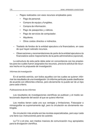 SERIE: APRENDER A INVESTIGAR176
– Pagos realizados con esos recursos empleados para:
• Pago de personal.
• Compra de equipo y fungibles.
• Compra de información.
• Pago de pasaportes y viáticos.
• Pago de servicios de computador.
• Alquileres.
• Otros costos directos e indirectos.
– Traslado de fondos de la entidad ejecutora a la financiadora, en caso
de que hayan sobrado recursos.
– Observaciones y recomendaciones de parte de la entidad ejecutora a la
financiadora sobre mejoramiento de la parte administrativa (opcional).
La estructura de esta parte debe estar en concordancia con los propósi-
tos para los cuales fueron asignados los recursos, previa la solicitud de recur-
sos hecha en la propuesta de investigación.
Informes de investigación
En el sentido estricto, son todos aquellos con los cuales se quieren infor-
mar los resultados de una investigación. Un informe particular puede clasificarse
de acuerdo con diferentes criterios, pero obviamente no puede ser de un tipo
para cada criterio.
Publicaciones de los informes
Los resultados de investigaciones científicas se publican y el medio se-
leccionado depende del sector al que se quiera informar.
Los medios tienen cada uno sus ventajas y limitaciones. Fotocopiar o
mimeografiar es supremamente ágil, pero la circulación es obviamente res-
tringida.
De circulación más amplia son las revistas especializadas, pero aquí cada
una tiene sus instrucciones para los autores.
La T.V. o el cine, son medios masivos de comunicación muy apropiados
para la divulgación científica.
 