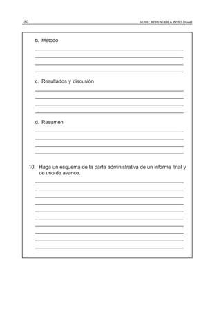 SERIE: APRENDER A INVESTIGAR180
b. Método
______________________________________________________
______________________________________________________
______________________________________________________
______________________________________________________
c. Resultados y discusión
______________________________________________________
______________________________________________________
______________________________________________________
______________________________________________________
d. Resumen
______________________________________________________
______________________________________________________
______________________________________________________
______________________________________________________
10. Haga un esquema de la parte administrativa de un informe final y
de uno de avance.
______________________________________________________
______________________________________________________
______________________________________________________
______________________________________________________
______________________________________________________
______________________________________________________
______________________________________________________
______________________________________________________
______________________________________________________
______________________________________________________
 