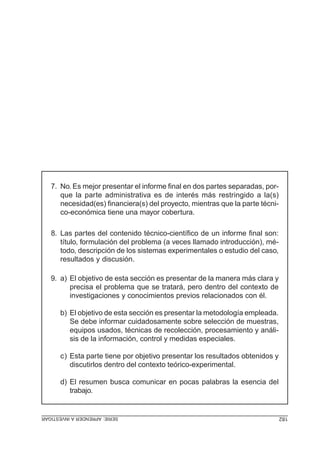 SERIE:APRENDERAINVESTIGAR 182
7. No. Es mejor presentar el informe final en dos partes separadas, por-
que la parte administrativa es de interés más restringido a la(s)
necesidad(es) financiera(s) del proyecto, mientras que la parte técni-
co-económica tiene una mayor cobertura.
8. Las partes del contenido técnico-científico de un informe final son:
título, formulación del problema (a veces llamado introducción), mé-
todo, descripción de los sistemas experimentales o estudio del caso,
resultados y discusión.
9. a) El objetivo de esta sección es presentar de la manera más clara y
precisa el problema que se tratará, pero dentro del contexto de
investigaciones y conocimientos previos relacionados con él.
b) El objetivo de esta sección es presentar la metodología empleada.
Se debe informar cuidadosamente sobre selección de muestras,
equipos usados, técnicas de recolección, procesamiento y análi-
sis de la información, control y medidas especiales.
c) Esta parte tiene por objetivo presentar los resultados obtenidos y
discutirlos dentro del contexto teórico-experimental.
d) El resumen busca comunicar en pocas palabras la esencia del
trabajo.
 
