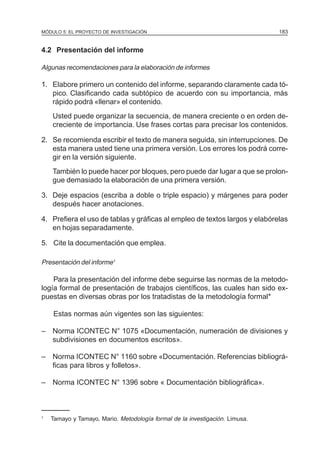 MÓDULO 5: EL PROYECTO DE INVESTIGACIÓN 183
4.2 Presentación del informe
Algunas recomendaciones para la elaboración de informes
1. Elabore primero un contenido del informe, separando claramente cada tó-
pico. Clasificando cada subtópico de acuerdo con su importancia, más
rápido podrá «llenar» el contenido.
Usted puede organizar la secuencia, de manera creciente o en orden de-
creciente de importancia. Use frases cortas para precisar los contenidos.
2. Se recomienda escribir el texto de manera seguida, sin interrupciones. De
esta manera usted tiene una primera versión. Los errores los podrá corre-
gir en la versión siguiente.
También lo puede hacer por bloques, pero puede dar lugar a que se prolon-
gue demasiado la elaboración de una primera versión.
3. Deje espacios (escriba a doble o triple espacio) y márgenes para poder
después hacer anotaciones.
4. Prefiera el uso de tablas y gráficas al empleo de textos largos y elabórelas
en hojas separadamente.
5. Cite la documentación que emplea.
Presentación del informe1
Para la presentación del informe debe seguirse las normas de la metodo-
logía formal de presentación de trabajos científicos, las cuales han sido ex-
puestas en diversas obras por los tratadistas de la metodología formal*
Estas normas aún vigentes son las siguientes:
– Norma ICONTEC N° 1075 «Documentación, numeración de divisiones y
subdivisiones en documentos escritos».
– Norma ICONTEC N° 1160 sobre «Documentación. Referencias bibliográ-
ficas para libros y folletos».
– Norma ICONTEC N° 1396 sobre « Documentación bibliográfica».
1
Tamayo y Tamayo, Mario. Metodología formal de la investigación. Limusa.
 