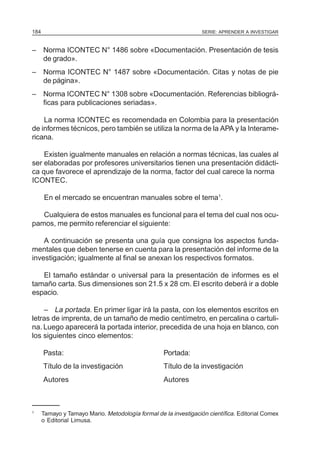 SERIE: APRENDER A INVESTIGAR184
– Norma ICONTEC N° 1486 sobre «Documentación. Presentación de tesis
de grado».
– Norma ICONTEC N° 1487 sobre «Documentación. Citas y notas de pie
de página».
– Norma ICONTEC N° 1308 sobre «Documentación. Referencias bibliográ-
ficas para publicaciones seriadas».
La norma ICONTEC es recomendada en Colombia para la presentación
de informes técnicos, pero también se utiliza la norma de la APA y la Interame-
ricana.
Existen igualmente manuales en relación a normas técnicas, las cuales al
ser elaboradas por profesores universitarios tienen una presentación didácti-
ca que favorece el aprendizaje de la norma, factor del cual carece la norma
ICONTEC.
En el mercado se encuentran manuales sobre el tema1
.
Cualquiera de estos manuales es funcional para el tema del cual nos ocu-
pamos, me permito referenciar el siguiente:
A continuación se presenta una guía que consigna los aspectos funda-
mentales que deben tenerse en cuenta para la presentación del informe de la
investigación; igualmente al final se anexan los respectivos formatos.
El tamaño estándar o universal para la presentación de informes es el
tamaño carta. Sus dimensiones son 21.5 x 28 cm. El escrito deberá ir a doble
espacio.
– La portada. En primer ligar irá la pasta, con los elementos escritos en
letras de imprenta, de un tamaño de medio centímetro, en percalina o cartuli-
na. Luego aparecerá la portada interior, precedida de una hoja en blanco, con
los siguientes cinco elementos:
Pasta: Portada:
Título de la investigación Título de la investigación
Autores Autores
1
Tamayo y Tamayo Mario. Metodología formal de la investigación científica. Editorial Comex
o Editorial Limusa.
 