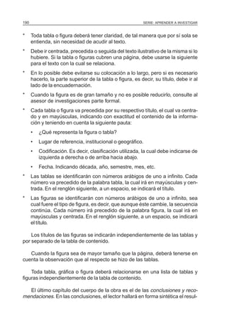 SERIE: APRENDER A INVESTIGAR190
* Toda tabla o figura deberá tener claridad, de tal manera que por sí sola se
entienda, sin necesidad de acudir al texto.
* Debe ir centrada, precedida o seguida del texto ilustrativo de la misma si lo
hubiere. Si la tabla o figuras cubren una página, debe usarse la siguiente
para el texto con la cual se relaciona.
* En lo posible debe evitarse su colocación a lo largo, pero si es necesario
hacerlo, la parte superior de la tabla o figura, es decir, su título, debe ir al
lado de la encuadernación.
* Cuando la figura es de gran tamaño y no es posible reducirlo, consulte al
asesor de investigaciones parte formal.
* Cada tabla o figura va precedida por su respectivo título, el cual va centra-
do y en mayúsculas, indicando con exactitud el contenido de la informa-
ción y teniendo en cuenta la siguiente pauta:
• ¿Qué representa la figura o tabla?
• Lugar de referencia, institucional o geográfico.
• Codificación. Es decir, clasificación utilizada, la cual debe indicarse de
izquierda a derecha o de arriba hacia abajo.
• Fecha. Indicando década, año, semestre, mes, etc.
* Las tablas se identificarán con números arábigos de uno a infinito. Cada
número va precedido de la palabra tabla, la cual irá en mayúsculas y cen-
trada. En el renglón siguiente, a un espacio, se indicará el título.
* Las figuras se identificarán con números arábigos de uno a infinito, sea
cual fuere el tipo de figura, es decir, que aunque éste cambie, la secuencia
continúa. Cada número irá precedido de la palabra figura, la cual irá en
mayúsculas y centrada. En el renglón siguiente, a un espacio, se indicará
el título.
Los títulos de las figuras se indicarán independientemente de las tablas y
por separado de la tabla de contenido.
Cuando la figura sea de mayor tamaño que la página, deberá tenerse en
cuenta la observación que al respecto se hizo de las tablas.
Toda tabla, gráfica o figura deberá relacionarse en una lista de tablas y
figuras independientemente de la tabla de contenido.
El último capítulo del cuerpo de la obra es el de las conclusiones y reco-
mendaciones. En las conclusiones, el lector hallará en forma sintética el resul-
 