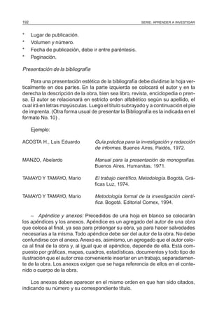 SERIE: APRENDER A INVESTIGAR192
* Lugar de publicación.
* Volumen y número.
* Fecha de publicación, debe ir entre paréntesis.
* Paginación.
Presentación de la bibliografía
Para una presentación estética de la bibliografía debe dividirse la hoja ver-
ticalmente en dos partes. En la parte izquierda se colocará el autor y en la
derecha la descripción de la obra, bien sea libro, revista, enciclopedia o pren-
sa. El autor se relacionará en estricto orden alfabético según su apellido, el
cual irá en letras mayúsculas. Luego el título subrayado y a continuación el pie
de imprenta. (Otra forma usual de presentar la Bibliografía es la indicada en el
formato No. 10) .
Ejemplo:
ACOSTA H., Luis Eduardo Guía práctica para la investigación y redacción
de informes. Buenos Aires, Paidós, 1972.
MANZO, Abelardo Manual para la presentación de monografías.
Buenos Aires, Humanitas, 1971.
TAMAYO Y TAMAYO, Mario El trabajo científico, Metodología. Bogotá, Grá-
ficas Luz, 1974.
TAMAYO Y TAMAYO, Mario Metodología formal de la investigación cientí-
fica. Bogotá. Editorial Comex, 1994.
– Apéndice y anexos: Precedidos de una hoja en blanco se colocarán
los apéndices y los anexos. Apéndice es un agregado del autor de una obra
que coloca al final, ya sea para prolongar su obra, ya para hacer salvedades
necesarias a la misma.Todo apéndice debe ser del autor de la obra. No debe
confundirse con el anexo. Anexo es, asimismo, un agregado que el autor colo-
ca al final de la obra y, al igual que el apéndice, depende de ella. Está com-
puesto por gráficas, mapas, cuadros, estadísticas, documentos y todo tipo de
ilustración que el autor crea conveniente insertar en un trabajo, separadamen-
te de la obra. Los anexos exigen que se haga referencia de ellos en el conte-
nido o cuerpo de la obra.
Los anexos deben aparecer en el mismo orden en que han sido citados,
indicando su número y su correspondiente título.
 