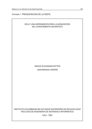 MÓDULO 5: EL PROYECTO DE INVESTIGACIÓN 193
Formato 1. PRESENTACIÓN DE LA PASTA
KELLY: UNA HERRAMIENTA PARA LA ADQUISICIÓN
DEL CONOCIMIENTO HEURÍSTICO
GRACE ALEXANDRA RITTER
JUAN MANUEL MADRID
INSTITUTO COLOMBIANO DE ESTUDIOS SUPERIORES DE INCOLDA-ICESI
FACULTAD DE INGENIERÍA DE SISTEMAS E INFORMÁTICA
CALI - 1993
 