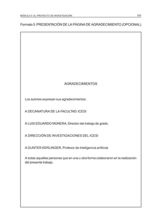 MÓDULO 5: EL PROYECTO DE INVESTIGACIÓN 197
Formato 5.PRESENTACIÓN DE LA PÁGINA DE AGRADECIMIENTO (OPCIONAL)
AGRADECIMIENTOS
Los autores expresan sus agradecimientos:
A DECANATURA DE LA FACULTAD. ICESI
A LUIS EDUARDO MÚNERA, Director del trabajo de grado.
A DIRECCIÓN DE INVESTIGACIONES DEL ICESI
A GUNTER KERLINGER, Profesor de Inteligencia artificial.
A todas aquellas personas que en una u otra forma colaboraron en la realización
del presente trabajo.
 