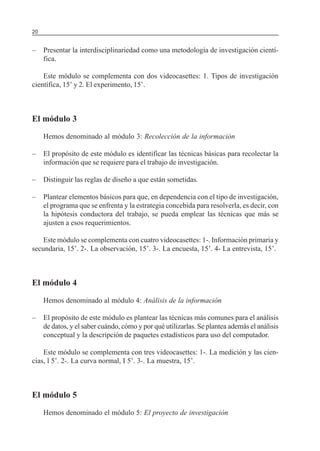 SERIE: APRENDER A INVESTIGAR20
– Presentar la interdisciplinariedad como una metodología de investigación cientí-
fica.
Este módulo se complementa con dos videocasettes: 1. Tipos de investigación
científica, 15’ y 2. El experimento, 15’.
El módulo 3
Hemos denominado al módulo 3: Recolección de la información
– El propósito de este módulo es identificar las técnicas básicas para recolectar la
información que se requiere para el trabajo de investigación.
– Distinguir las reglas de diseño a que están sometidas.
– Plantear elementos básicos para que, en dependencia con el tipo de investigación,
el programa que se enfrenta y la estrategia concebida para resolverla, es decir, con
la hipótesis conductora del trabajo, se pueda emplear las técnicas que más se
ajusten a esos requerimientos.
Este módulo se complementa con cuatro videocasettes: 1-. Información primaria y
secundaria, 15’. 2-. La observación, 15’. 3-. La encuesta, 15’. 4- La entrevista, 15’.
El módulo 4
Hemos denominado al módulo 4: Análisis de la información
– El propósito de este módulo es plantear las técnicas más comunes para el análisis
de datos, y el saber cuándo, cómo y por qué utilizarlas. Se plantea además el análisis
conceptual y la descripción de paquetes estadísticos para uso del computador.
Este módulo se complementa con tres videocasettes: 1-. La medición y las cien-
cias, l 5’. 2-. La curva normal, I 5’. 3-. La muestra, 15’.
El módulo 5
Hemos denominado el módulo 5: El proyecto de investigación
 