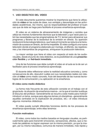 MÓDULO 5: EL PROYECTO DE INVESTIGACIÓN 207
1. USO DIDÁCTICO DEL VIDEO
En este documento queremos mostrar la importancia que tiene la utiliza-
ción de video en las aulas de clase, sus ventajas y desventajas en las activi-
dades académicas. Así mismo, que es responsabilidad del profesor el buen
uso que de éste se haga para facilitarle el proceso enseñanza-aprendizaje.
El video es un sistema de almacenamiento de imágenes y sonidos que
utiliza los mismos fundamentos técnicos que la televisión y que nació para cu-
brir las necesidades que las programadoras de T.V. tenían para almacenar sus
programas y librarse de la esclavitud de la emisión en directo. Su aparición
revolucionó la tecnología televisiva, que hasta el momento se reducía a la trans-
misión de sucesos en directo, de forma irrepetible. El video configuró una nueva
televisión donde el programa elaborado por montaje, el diferido, las repeticio-
nes y los intercambios de programas, enriquecen la producción televisiva.
La mayor ventaja que tiene el video con respecto al resto de los audio-
visuales, desde el punto de vista didáctico, es la posibilidad de una presenta-
ción flexible y un fed-back inmediato.
Una de las funciones que debe cumplir el video en el aula es la de ser un
facilitador para el proceso enseñanza-aprendizaje.
El docente debe reflexionar sobre la realidad educativa concreta y, como
consecuencia de ello, descubrir cuáles son sus necesidades reales con rela-
ción al video como medio concreto, fruto del desarrollo de las nuevas tecno-
logías de la comunicación y su aplicación en la enseñanza.
El video como medio didáctico
La forma más frecuente de esta utilización consiste en el trabajo con el
grupo/aula –la situación de enseñanza masiva–, en la que el monitor sustituye
el discurso del profesor. Generalmente se recurre a este medio para motivar/
introducir un tema, aunque para algunos temas y/o disciplinas –generalmente
aquellas centradas en la explicación de procesos, etc.– el video introduce
algunos momentos didácticos.
El video puede cumplir diferentes funciones dentro de los procesos de
enseñanza-aprendizaje; entre ellas tenemos:
Función motivadora
El video, como todos los medios basados en lenguajes visuales, es parti-
cularmente apto para transmitir emociones, sensaciones, afectos, que a me-
nudo las palabras no logran expresar con la misma precisión, ya que la ima-
gen, por su misma naturaleza, comunica de manera inmediata, más rápida y
INSTRUCTIVO PARA EL USO DEL VIDEO
 