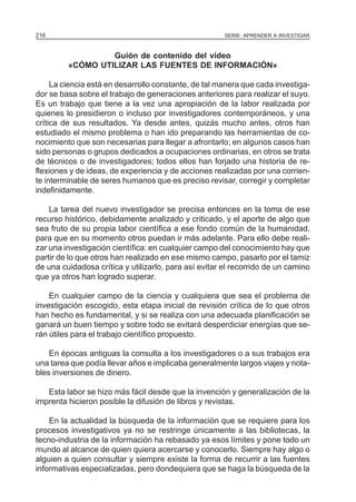 SERIE: APRENDER A INVESTIGAR216
Guión de contenido del video
«CÓMO UTILIZAR LAS FUENTES DE INFORMACIÓN»
La ciencia está en desarrollo constante, de tal manera que cada investiga-
dor se basa sobre el trabajo de generaciones anteriores para realizar el suyo.
Es un trabajo que tiene a la vez una apropiación de la labor realizada por
quienes lo presidieron o incluso por investigadores contemporáneos, y una
crítica de sus resultados. Ya desde antes, quizás mucho antes, otros han
estudiado el mismo problema o han ido preparando las herramientas de co-
nocimiento que son necesarias para llegar a afrontarlo; en algunos casos han
sido personas o grupos dedicados a ocupaciones ordinarias, en otros se trata
de técnicos o de investigadores; todos ellos han forjado una historia de re-
flexiones y de ideas, de experiencia y de acciones realizadas por una corrien-
te interminable de seres humanos que es preciso revisar, corregir y completar
indefinidamente.
La tarea del nuevo investigador se precisa entonces en la toma de ese
recurso histórico, debidamente analizado y criticado, y el aporte de algo que
sea fruto de su propia labor científica a ese fondo común de la humanidad,
para que en su momento otros puedan ir más adelante. Para ello debe reali-
zar una investigación científica: en cualquier campo del conocimiento hay que
partir de lo que otros han realizado en ese mismo campo, pasarlo por el tamiz
de una cuidadosa crítica y utilizarlo, para así evitar el recorrido de un camino
que ya otros han logrado superar.
En cualquier campo de la ciencia y cualquiera que sea el problema de
investigación escogido, esta etapa inicial de revisión crítica de lo que otros
han hecho es fundamental, y si se realiza con una adecuada planificación se
ganará un buen tiempo y sobre todo se evitará desperdiciar energías que se-
rán útiles para el trabajo científico propuesto.
En épocas antiguas la consulta a los investigadores o a sus trabajos era
una tarea que podía llevar años e implicaba generalmente largos viajes y nota-
bles inversiones de dinero.
Esta labor se hizo más fácil desde que la invención y generalización de la
imprenta hicieron posible la difusión de libros y revistas.
En la actualidad la búsqueda de la información que se requiere para los
procesos investigativos ya no se restringe únicamente a las bibliotecas, la
tecno-industria de la información ha rebasado ya esos límites y pone todo un
mundo al alcance de quien quiera acercarse y conocerlo. Siempre hay algo o
alguien a quien consultar y siempre existe la forma de recurrir a las fuentes
informativas especializadas, pero dondequiera que se haga la búsqueda de la
 