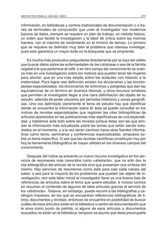 MÓDULO 5: EL PROYECTO DE INVESTIGACIÓN 217INSTRUCTIVO PARA EL USO DEL VIDEO
información, en bibliotecas y centros tradicionales de documentación o a tra-
vés de terminales de computador que unen al investigador con modernos
bancos de datos, siempre se requiere un plan de trabajo, un método básico,
un orden que facilite la investigación y la labor de crítica sobre las mismas
fuentes, con el máximo de rendimiento en el mínimo de tiempo. Lo primero
que se requiere es delimitar muy bien el problema que interesa investigar,
pues esto garantiza un mayor éxito en la búsqueda que se emprende.
Es mucho más productivo preguntarse directamente por la roya del cafeto
que buscar datos sobre las enfermedades de las rubiáceas o sea de la familia
vegetal a la que pertenece el café, o en otro campo del conocimiento se avan-
za más en una investigación sobre los motivos que puedan tener las mujeres
para abortar, que en una más amplia sobre las actitudes con relación a la
maternidad. Para lograr esa definición existen los diccionarios y las enciclo-
pedias especializadas, los diccionarios de sinónimos y políglotas que dan las
equivalencias de un término en diversos idiomas, y otros recursos similares
que permiten al investigador llegar a una clara delimitación del objeto de su
estudio, además de poder ubicarlos por períodos históricos y zonas geográfi-
cas. Una vez delimitado claramente el tema de estudio hay que identificar
dónde se encuentra la información sobre él; ésta se puede consultar en los
índices de revistas especializadas que registran las citas bibliográficas de
artículos aparecidos en las publicaciones más significativas de una especiali-
dad, y hablamos ante todo sobre las revistas porque éstas son las que brin-
dan la información más actualizada sobre los temas que están siendo estu-
diados en el momento, y a la vez abren caminos hacia otras fuentes informa-
tivas como libros, seminarios y conferencias especializadas, simposios so-
bre un tema específico. O sea que las revistas científicas constituyen hoy por
hoy la herramienta bibliográfica de mayor utilidad en los diversos campos del
conocimiento.
Después del índice se presenta un nuevo recurso investigativo en los ser-
vicios de resúmenes más conocidos como «abstracts», que no sólo dan la
cita bibliográfica del artículo de la revista sino que presentan una síntesis del
mismo. Hay servicios de resúmenes como éste para casi cada campo del
saber, o sea para la mayoría de los problemas que pueden ser objeto de in-
vestigación; con esta labor inicial el investigador tiene ya una buena lista de
referencias de artículos sobre el tema que quiere estudiar, e incluso conoce
en resumen el contenido de algunos de tales artículos gracias al servicio de
los «abstracts». Todavía, sin embargo, puede recurrir a las bibliografías y ca-
tálogos impresos, en los que se encuentran referencias bibliográficas de li-
bros, documentos y revistas; entonces se encuentra en posibilidad de buscar
cuáles de esos artículos están en la biblioteca o centro de documentación que
le sirva como punto de partida; si alguno de esos artículos o documentos
buscados no están en la biblioteca, tampoco es asunto que deba preocuparle
 