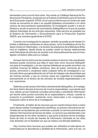 SERIE: APRENDER A INVESTIGAR218
demasiado como ocurría hace años. Hoy existe un Catálogo Nacional de Pu-
blicaciones Periódicas, producido por el Instituto Colombiano para el Fomento
de la Educación Superior ICFES, en el cual se informa que el número de cada
revista se encuentra en ésta o en aquella biblioteca universitaria o en otros
centros de documentación especializados. El investigador puede ir a esa bi-
blioteca o acudir al servicio de conmutación bibliográfica en el que se pueden
obtener fotocopias de los artículos requeridos. Este servicio es prestado por
el Sistema de Información y Documentación para la Producción Superior
SIDES, que coordina igualmente el ICFES.
Cuando una investigación lo requiere, también se puede acudir desde Co-
lombia a bibliotecas existentes en otros países, como la biblioteca de los Es-
tados Unidos en Washington, o la división de préstamos de la Biblioteca Britá-
nica en Inglaterra, desde donde se pueden recibir en tiempo relativamente
corto fotocopias de artículos de revistas o de otras publicaciones que el inves-
tigador considera útiles para su trabajo.
Aunque hemos dicho que las revistas prestan el servicio más actualizado,
tampoco puede concluirse que ellas lo sean todo como recursos bibliográfi-
cos para el investigador, y en las mismas bibliotecas se puede encontrar una
cantidad inmensa de folletos científicos, tesis de grado, memorias de sim-
posios, seminarios y congresos sobre cualquier tema de investigación y so-
bre todo libros que generalmente son el fruto de trabajos más decantados que
las mismas revistas, y que en muchos casos son sugeridos al investigador
precisamente en la lectura de los artículos de revistas especializadas o en
sus resúmenes.
Saliendo ya del campo informativo directamente bibliográfico, el investiga-
dor tiene dentro del país el recurso de muchos especialistas, cuyo aporte será
muy valioso ya sea mediante consultas personales o solicitando información
por escrito sobre puntos concretos de su especialidad o, incluso, cuando se
presenta la posibilidad, asistiendo como observador a los congresos o
simposios sobre el tema de la investigación.
Finalmente, al hablar de los recursos que en nuestro tiempo tiene a mano
quien desea realizar investigaciones científicas, es preciso mencionar los ter-
minales de computadores que comienzan a prestar un servicio eminente para
obtener informaciones de bancos de datos, un servicio que está llamado a ser
preponderante en los años venideros y que pone al alcance de los investiga-
dores de todo el mundo las fuentes de información radicadas en los sitios
más distantes con la facilidad con que se realiza una llamada telefónica.
Hay muchos otros recursos que pueden ser utilizados en esta época ca-
racterizada por la abundancia y facilidad de la información, pero a la vez, no
 