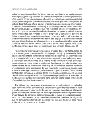 MÓDULO 5: EL PROYECTO DE INVESTIGACIÓN 219INSTRUCTIVO PARA EL USO DEL VIDEO
todos los que hemos descrito tienen que ser empleados en cada proceso
investigativo; pero hoy como en los primeros tiempos de la investigación cien-
tífica, queda como criterio básico el que la investigación es responsabilidad
del propio investigador por eminentes o tecnificadas que sean sus ayudas. El
trabajo descrito hasta ahora es muy importante porque involucra al investiga-
dor dentro de una corriente histórica y le permite aprovechar la labor de miles
de personas, grupos y entidades que han realizado labores investigativas an-
tes de él o que las están realizando al mismo tiempo; pero no todos los mate-
riales entregados por revistas y libros, simposios y congresos, bancos de
datos y consultores especializados tienen el mismo valor y el investigador
tendrá que hacer un discernimiento sobre ese bagaje si quiere que su labor
sea algo diferente de un simple resumen, y si pretende aportar algo nuevo a la
corriente histórica de la ciencia para que a su vez este aporte sirva como
punto de arranque para otros investigadores que vendrán después de él.
Todo material informativo tiene que dar pruebas de ser confiable, antes de
que el investigador pueda asumirlo en su propio trabajo, y esta confiabilidad
se prueba mediante la consistencia de las mediciones y de las informaciones
que el material brinda al compararlas con otros estudios sobre el mismo tema,
y sobre todo con la realidad en la misma medida en que es más científica-
mente conocida por el nuevo investigador. Igualmente es indispensable revi-
sar la validez de las mediciones hechas y de los informes escritos por otros
investigadores para asegurarse de que realmente responden a lo que esos
autores e investigadores se propusieron como objeto de estudio. Tanto para la
confiabilidad como para la validez de las investigaciones recibidas, la práctica
científica ha consagrado métodos de prueba que proporcionan al investigador
medidas de seguridad que requiere para caminar sobre bases firmes en la
búsqueda interminable de la verdad.
Por último, hay que asegurarse de que las investigaciones consultadas
sean representativas, o sea que sus conclusiones puedan generalizarse, para
lo cual es necesario estar cierto de que las muestras tomadas por el investi-
gador en cualquier forma o tipo de investigación que haya escogido sean re-
presentativas del conjunto. Solamente cuando el nuevo investigador ha reali-
zado una crítica severa de los materiales que recibe, puede estar seguro de
que ha aprovechado la tradición científica y de que puede dar un paso hacia
adelante, en el camino de la historia.
 