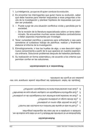 MÓDULO5:ELPROYECTODEINVESTIGACIÓN225 INSTRUCTIVOPARAELUSODELVIDEO
Autoevaluación
ApoyándoseenelcontenidodelMódulo5yenelvideoqueacabadever,
contesteocompletesiesdelcasolassiguientespreguntas:
1.¿Cuálhasidoelaportedelhombrealaevolucióndelmundo?
2.¿Quéespercibiralgocomounproblema?
3.¿Dedóndesurgeunproblemacientífico?
4.¿Quésenecesitaparaenfrentarunainvestigacióndeunproblema?
5.¿Quésignificalainvestigaciónencualquiercampoquesedesarrolle?
6.¿Quéotracaracterísticatienelainvestigacióncientífica?
Despuésdehabercontestadolaspreguntaspuedecompararsusres-
puestasconelguióndecontenido.
Respuestasalaautoevaluación
1. La inteligencia, ya que es él quien conduce la evolución.
2. Es encontrar los interrogantes que guíen hacia su evolución, saber
qué debe hacerse para intentar respuestas a esas preguntas a tra-
vés de la investigación y plantear hipótesis de respuestas que pue-
dan ser probadas.
3. – Puede surgir de una situación conflictiva vivida y percibida por la
sociedad.
– De la revisión de la literatura especializada sobre un tema deter-
minado. Se encuentran muchas veces resultados contradictorios
o faltan aspectos importantes por investigar.
4. Tener curiosidad científica y paciencia para enfrentarlo o sea para
someterse al cuidadoso trabajo de planificar, realizar y finalmente
elaborar el informe de la investigación.
5. Etimológicamente, ir tras las huellas de algo, o sea descubrir algún
nuevo conocimiento a partir de lo que aparece en nuestra experien-
cia ordinaria. Solucionar problemas después de haberlos planteado.
6. Su realización en forma sistemática y de acuerdo a los criterios que
permitan confiar en las soluciones.
 