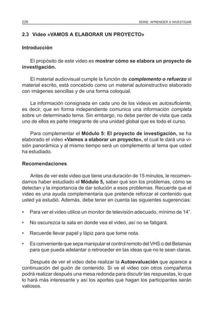 SERIE: APRENDER A INVESTIGAR226
2.3 Video «VAMOS A ELABORAR UN PROYECTO»
Introducción
El propósito de este video es mostrar cómo se elabora un proyecto de
investigación.
El material audiovisual cumple la función de complemento o refuerzo al
material escrito, está concebido como un material autoinstructivo elaborado
con imágenes sencillas y de una forma coloquial.
La información consignada en cada uno de los videos es autosuficiente,
es decir, que en forma independiente comunica una información completa
sobre un determinado tema. Sin embargo, no debe perder de vista que cada
uno de ellos es parte integrante de una unidad global que es todo el curso.
Para complementar el Módulo 5: El proyecto de investigación, se ha
elaborado el video «Vamos a elaborar un proyecto», el cual le dará una vi-
sión panorámica y al mismo tiempo será un complemento al tema que usted
ha estudiado.
Recomendaciones
Antes de ver este video que tiene una duración de 15 minutos, le recomen-
damos haber estudiado el Módulo 5, saber qué son los problemas, cómo se
detectan y la importancia de dar solución a esos problemas. Recuerde que el
video es una ayuda complementaria que pretende reforzar el contenido que
usted ya estudió. Además, debe tener en cuenta las siguientes sugerencias:
• Para ver el video utilice un monitor de televisión adecuado, mínimo de 14”.
• No oscurezca la sala en donde vea el video, así no se fatigará.
• Recuerde llevar papel y lápiz para que tome nota.
• Es conveniente que sepa manipular el control remoto del VHS o del Betamax
para que pueda adelantar o retroceder en las ideas que no le sean claras.
Después de ver el video debe realizar la Autoevaluación que aparece a
continuación del guión de contenido. Si ve el video con otros compañeros
podrá realizar después una mesa redonda para discutir las respuestas, lo que
lo hará más interesante y así los aportes que hagan los participantes serán
valiosos.
 
