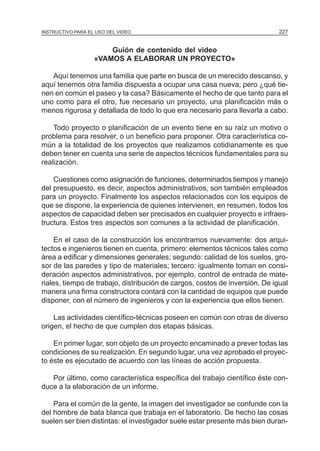 MÓDULO 5: EL PROYECTO DE INVESTIGACIÓN 227INSTRUCTIVO PARA EL USO DEL VIDEO
Guión de contenido del video
«VAMOS A ELABORAR UN PROYECTO»
Aquí tenemos una familia que parte en busca de un merecido descanso, y
aquí tenemos otra familia dispuesta a ocupar una casa nueva; pero ¿qué tie-
nen en común el paseo y la casa? Básicamente el hecho de que tanto para el
uno como para el otro, fue necesario un proyecto, una planificación más o
menos rigurosa y detallada de todo lo que era necesario para llevarla a cabo.
Todo proyecto o planificación de un evento tiene en su raíz un motivo o
problema para resolver, o un beneficio para proponer. Otra característica co-
mún a la totalidad de los proyectos que realizamos cotidianamente es que
deben tener en cuenta una serie de aspectos técnicos fundamentales para su
realización.
Cuestiones como asignación de funciones, determinados tiempos y manejo
del presupuesto, es decir, aspectos administrativos, son también empleados
para un proyecto. Finalmente los aspectos relacionados con los equipos de
que se dispone, la experiencia de quienes intervienen, en resumen, todos los
aspectos de capacidad deben ser precisados en cualquier proyecto e infraes-
tructura. Estos tres aspectos son comunes a la actividad de planificación.
En el caso de la construcción los encontramos nuevamente: dos arqui-
tectos e ingenieros tienen en cuenta, primero: elementos técnicos tales como
área a edificar y dimensiones generales; segundo: calidad de los suelos, gro-
sor de las paredes y tipo de materiales; tercero: igualmente toman en consi-
deración aspectos administrativos, por ejemplo, control de entrada de mate-
riales, tiempo de trabajo, distribución de cargos, costos de inversión. De igual
manera una firma constructora contará con la cantidad de equipos que puede
disponer, con el número de ingenieros y con la experiencia que ellos tienen.
Las actividades científico-técnicas poseen en común con otras de diverso
origen, el hecho de que cumplen dos etapas básicas.
En primer lugar, son objeto de un proyecto encaminado a prever todas las
condiciones de su realización. En segundo lugar, una vez aprobado el proyec-
to éste es ejecutado de acuerdo con las líneas de acción propuesta.
Por último, como característica específica del trabajo científico éste con-
duce a la elaboración de un informe.
Para el común de la gente, la imagen del investigador se confunde con la
del hombre de bata blanca que trabaja en el laboratorio. De hecho las cosas
suelen ser bien distintas: el investigador suele estar presente más bien duran-
 