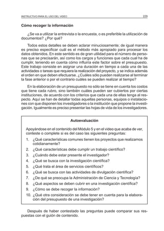 MÓDULO 5: EL PROYECTO DE INVESTIGACIÓN 229INSTRUCTIVO PARA EL USO DEL VIDEO
Cómo recoger la información
¿Se va a utilizar la entrevista o la encuesta, o es preferible la utilización de
documentos? ¿Por qué?
Todos estos detalles se deben aclarar minuciosamente; de igual manera
es preciso especificar cuál es el método más apropiado para procesar los
datos obtenidos. En este sentido es de gran utilidad para el número de perso-
nas que se precisarán, así como los cargos y funciones que cada cual ha de
cumplir, teniendo en cuenta cómo influiría este factor sobre el presupuesto.
Este trabajo consiste en asignar una duración en tiempo a cada una de las
actividades o tareas que requiera la realización del proyecto, y se indica además
el orden en que deben efectuarse. ¿Cuáles sólo pueden realizarse al terminar
la fase anterior o por el contrario cuáles se pueden realizar al tiempo?
En la elaboración de un presupuesto no sólo se tiene en cuenta los costos
que tiene cada rubro, sino también cuáles pueden ser cubiertos por ciertas
instituciones, de acuerdo con los criterios que cada una de ellas tenga al res-
pecto. Aquí se han de detallar todas aquellas personas, equipos o instalacio-
nes con que disponen los investigadores o la institución que propone la investi-
gación. Igualmente es preciso presentar las hojas de vida de los investigadores.
Autoevaluación
Apoyándose en el contenido del Módulo 5 y en el video que acaba de ver,
conteste o complete si es del caso las siguientes preguntas:
1. ¿Qué características comunes tienen los proyectos que realizamos
cotidianamente?
2. ¿Qué características debe cumplir un trabajo científico?
3. ¿Cuándo debe estar presente el investigador?
4. ¿Qué se busca con la investigación científica?
5. ¿Qué trata el área de servicios científicos?
6. ¿Qué se busca con las actividades de divulgación científica?
7. ¿De qué se preocupa la Administración de Ciencia y Tecnología?
8. ¿Qué aspectos se deben cubrir en una investigación científica?
9. ¿Cómo se debe recoger la información?
10. ¿Qué otra consideración se debe tener en cuenta para la elabora-
ción del presupuesto de una investigación?
Después de haber contestado las preguntas puede comparar sus res-
puestas con el guión de contenido.
 