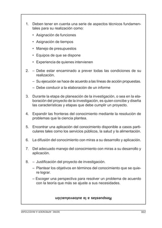 SERIE:APRENDERAINVESTIGAR 230
Respuestasalaautoevaluación
1. Deben tener en cuenta una serie de aspectos técnicos fundamen-
tales para su realización como:
• Asignación de funciones
• Asignación de tiempos
• Manejo de presupuestos
• Equipos de que se dispone
• Experiencia de quienes intervienen
2. – Debe estar encaminado a prever todas las condiciones de su
realización.
– Su ejecución se hace de acuerdo a las líneas de acción propuestas.
– Debe conducir a la elaboración de un informe
3. Durante la etapa de planeación de la investigación, o sea en la ela-
boración del proyecto de la investigación, es quien concibe y diseña
las características y etapas que debe cumplir un proyecto.
4. Expandir las fronteras del conocimiento mediante la resolución de
problemas que la ciencia plantea.
5. Encontrar una aplicación del conocimiento disponible a casos parti-
culares tales como los servicios públicos, la salud y la alimentación.
6. La difusión del conocimiento con miras a su desarrollo y aplicación.
7. Del adecuado manejo del conocimiento con miras a su desarrollo y
aplicación.
8. – Justificación del proyecto de investigación.
– Plantear los objetivos en términos del conocimiento que se quie-
re lograr.
– Escoger una perspectiva para resolver un problema de acuerdo
con la teoría que más se ajuste a sus necesidades.
 