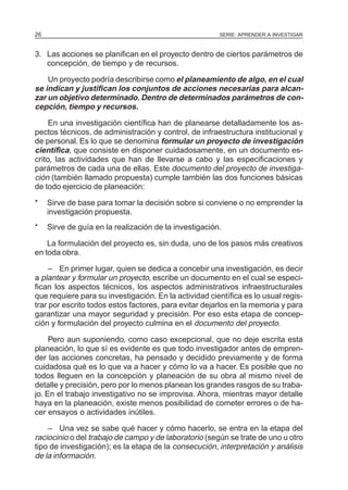 SERIE: APRENDER A INVESTIGAR26
3. Las acciones se planifican en el proyecto dentro de ciertos parámetros de
concepción, de tiempo y de recursos.
Un proyecto podría describirse como el planeamiento de algo, en el cual
se indican y justifican los conjuntos de acciones necesarias para alcan-
zar un objetivo determinado. Dentro de determinados parámetros de con-
cepción, tiempo y recursos.
En una investigación científica han de planearse detalladamente los as-
pectos técnicos, de administración y control, de infraestructura institucional y
de personal. Es lo que se denomina formular un proyecto de investigación
científica, que consiste en disponer cuidadosamente, en un documento es-
crito, las actividades que han de llevarse a cabo y las especificaciones y
parámetros de cada una de ellas. Este documento del proyecto de investiga-
ción (también llamado propuesta) cumple también las dos funciones básicas
de todo ejercicio de planeación:
* Sirve de base para tomar la decisión sobre si conviene o no emprender la
investigación propuesta.
* Sirve de guía en la realización de la investigación.
La formulación del proyecto es, sin duda, uno de los pasos más creativos
en toda obra.
– En primer lugar, quien se dedica a concebir una investigación, es decir
a plantear y formular un proyecto, escribe un documento en el cual se especi-
fican los aspectos técnicos, los aspectos administrativos infraestructurales
que requiere para su investigación. En la actividad científica es lo usual regis-
trar por escrito todos estos factores, para evitar dejarlos en la memoria y para
garantizar una mayor seguridad y precisión. Por eso esta etapa de concep-
ción y formulación del proyecto culmina en el documento del proyecto.
Pero aun suponiendo, como caso excepcional, que no deje escrita esta
planeación, lo que sí es evidente es que todo investigador antes de empren-
der las acciones concretas, ha pensado y decidido previamente y de forma
cuidadosa qué es lo que va a hacer y cómo lo va a hacer. Es posible que no
todos lleguen en la concepción y planeación de su obra al mismo nivel de
detalle y precisión, pero por lo menos planean los grandes rasgos de su traba-
jo. En el trabajo investigativo no se improvisa. Ahora, mientras mayor detalle
haya en la planeación, existe menos posibilidad de cometer errores o de ha-
cer ensayos o actividades inútiles.
– Una vez se sabe qué hacer y cómo hacerlo, se entra en la etapa del
raciocinio o del trabajo de campo y de laboratorio (según se trate de uno u otro
tipo de investigación); es la etapa de la consecución, interpretación y análisis
de la información.
 