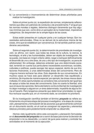 SERIE: APRENDER A INVESTIGAR28
b) La conveniencia o inconveniencia de determinar áreas prioritarias para
realizar la investigación.
Sobre el primer punto (a), la expedición de normas, simplemente reflexio-
nemos que ellas son patrones de conducta o de procedimiento.Y al igual que
las normas morales o legales, debemos distinguir claramente que hay algu-
nas mínimas que son, como diría un pensador de la modernidad, imperativos
categóricos. Se desprenden de la simple lógica de las cosas.
Estas están presentes en cualquier parte y en cualquier tiempo. Son ne-
cesidades estructurales. Otras no se derivan de la estructura misma de las
cosas, sino que se establecen por conveniencia. En tal sentido podrían consi-
derarse secundarias.
Sobre el segundo punto (b), la determinación de prioridades de investiga-
ción, se afirma, con razón, que todas las áreas de la cultura, la ciencia, la
tecnología, el arte y las humanidades, deben ser objeto de investigación. No
se puede, con base en ningún criterio válido, negar o rechazar definitivamente
el desarrollo de una u otra área, de uno u otro tipo de investigación, so pena de
arbitrariedad. Sin embargo, debemos entender que una determinada socie-
dad, teniendo en cuenta sus particulares necesidades económicas, sociales,
culturales o políticas, puede escoger dar apoyo especial, dentro de sus limi-
taciones financieras, a unas determinadas áreas del conocimiento. Pero de
ninguna manera rechazar las otras. Esto depende de sus conveniencias. En
muchos casos se hace esto para obtener un desarrollo más equilibrado y
armónico.Se impulsa de manera especial, por ejemplo, las áreas menos desa-
rrolladas. En otras oportunidades se considera más conveniente dar igual tipo
de apoyo a todas las áreas del conocimiento. Esto no coarta la libertad, sino
que encauza las opciones.Sería atentatorio contra la libertad de investigación
no dejar investigar a alguien en un área determinada, impedirle de alguna for-
ma el hacerlo. Pero tengamos presente que determinar prioridades no signi-
fica rechazar aquello que, en un momento dado, se considere no prioritario.
En la investigación científica también el término proyecto se refiere es-
trictamente a la primera etapa del proceso investigativo: a la etapa de concep-
ción, planeamiento y formulación de las acciones que generalmente culminan
en un documento escrito, en el cual se consignan los aspectos y elementos
básicos previstos para posteriormente emprender su desarrollo.
Hemos visto igualmente cómo esta concepción y planeación formuladas
en el documento del proyecto van a servir de base para tomar la decisión de
emprender o no su desarrollo, y a servir de guía para realizar y controlar las
actividades en el momento de su ejecución.
 