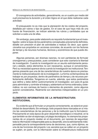 MÓDULO 5: EL PROYECTO DE INVESTIGACIÓN 33
El cronograma de actividades, generalmente, es un cuadro por medio del
cual precisamos la duración y el orden lógico en el que debe realizarse cada
actividad.
El presupuesto no es más que la planeación de los costos del proyecto,
detallada por rubros o tipo de gastos. En el caso de que haya más de una
fuente de financiación, se indican además los rubros y cantidades que se
solicitan a cada una de ellas.
Sin embargo, para poder elaborarlo es requisito fundamental que el inves-
tigador, sobre la base de los parámetros conceptuales previamente definidos,
detalle con precisión el plan de actividades a realizar. Es decir, que opera-
cionalice sus propósitos en acciones concretas, de acuerdo con los factores
de tiempo y de recursos humanos, técnicos y económicos de que puede dis-
poner.
Algunas personas, por diversas razones, no son partidarias de formular
cronogramas y presupuestos, pues consideran que esto coartaría la libertad
de investigación. Cuando la investigación es un asunto estrictamente perso-
nal y aislado, estos elementos no son necesarios, aunque sí convenientes.
Pero su necesidad aparece obvia cuando la investigación es institucional.Ten-
gamos presente que una de las características de nuestra época es precisa-
mente la institucionalización de la investigación. La forma contemporánea de
trabajar es por proyectos, dentro de parámetros de tiempo y de recursos per-
fectamente definidos. Tengamos en cuenta, además, que estos parámetros
que define y debe definir autónomamente el investigador, son para él guías
para administrar y controlar el trabajo y adelantarlo en forma ordenada y siste-
mática; no son camisas de fuerza o elementos de precisión, como algunos
quieren considerarlos. Realmente son elementos indispensables en un pro-
yecto.
ELEMENTOS INFORMATIVOS DE LA INFRAESTRUCTURA
INSTITUCIONAL
Es evidente que al formular un proyecto correctamente, se estará en posi-
bilidad de desarrollarlo. Sin embargo, todo proyecto tiene marcadas en sí mis-
mo las características de las personas y de la institución que lo formularon.
Precisamente en esta época de gran desarrollo tecnológico e industrial, en la
que también se dan el espionaje y el plagio tecnológico, no siempre los propo-
nentes de un proyecto revelan en el documento, por razones de seguridad,
toda la información indispensable para su desarrollo, sino la estrictamente indis-
pensable para la correspondiente toma de decisiones, que, como dijimos, es
una de las funciones del proyecto. Los secretos que se callan en un proyecto
se suplen, en parte, con la información sobre la infraestructura institucional
 