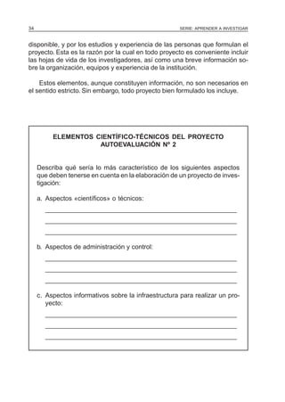 SERIE: APRENDER A INVESTIGAR34
disponible, y por los estudios y experiencia de las personas que formulan el
proyecto. Esta es la razón por la cual en todo proyecto es conveniente incluir
las hojas de vida de los investigadores, así como una breve información so-
bre la organización, equipos y experiencia de la institución.
Estos elementos, aunque constituyen información, no son necesarios en
el sentido estricto. Sin embargo, todo proyecto bien formulado los incluye.
ELEMENTOS CIENTÍFICO-TÉCNICOS DEL PROYECTO
AUTOEVALUACIÓN Nº 2
Describa qué sería lo más característico de los siguientes aspectos
que deben tenerse en cuenta en la elaboración de un proyecto de inves-
tigación:
a. Aspectos «científicos» o técnicos:
______________________________________________________
______________________________________________________
______________________________________________________
b. Aspectos de administración y control:
______________________________________________________
______________________________________________________
______________________________________________________
c. Aspectos informativos sobre la infraestructura para realizar un pro-
yecto:
______________________________________________________
______________________________________________________
______________________________________________________
 