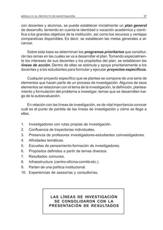 MÓDULO 5: EL PROYECTO DE INVESTIGACIÓN 37
con docentes y alumnos, se puede establecer inicialmente un plan general
de desarrollo, teniendo en cuenta la identidad o vocación académica y cientí-
fica o los grandes objetivos de la institución, así como los recursos y ventajas
comparativas disponibles. Es decir, se establecen las metas generales a al-
canzar.
Sobre esta base se determinan los programas prioritarios que constitui-
rán las ramas en las cuales se va a desarrollar el plan.Tomando especialmen-
te los intereses de sus docentes y los propósitos del plan, se establecen las
líneas de acción. Dentro de ellas se estimula y apoya prioritariamente a los
docentes y a los estudiantes para formular y ejecutar proyectos específicos.
Cualquier proyecto específico que se plantee se compone de una serie de
elementos que hacen parte de un proceso de investigación. Algunos de esos
elementos se relacionan con el tema de la investigación, la definición, plantea-
miento y formulación del problema a investigar, temas que se desarrollan lue-
go de la autoevaluación.
En relación con las líneas de investigación, es de vital importancia conocer
cuál es el punto de partida de las líneas de investigación y cómo se llega a
ellas.
1. Investigadores con rutas propias de investigación.
2. Confluencia de trayectorias individuales.
3. Presencia de profesores investigadores-estudiantes coinvestigadores.
4. Afinidades temáticas.
5. Escuelas de pensamiento-formación de investigadores.
6. Propósitos definidos a partir de temas diversos.
7. Resultados comunes.
8. Infraestructura (centro-oficina-comité-etc.).
9. Parten de una política institucional.
10. Experiencias de asesorías y consultorías.
LAS LÍNEAS DE INVESTIGACIÓN
SE CONSOLIDARON CON LA
PRESENTACIÓN DE RESULTADOS
 
