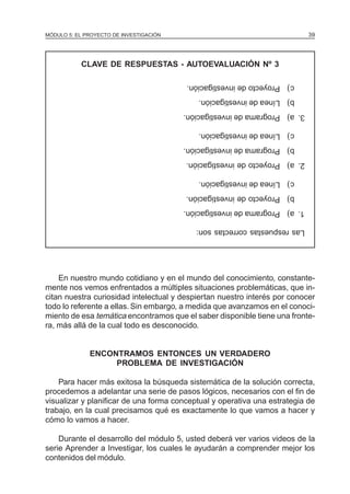 MÓDULO 5: EL PROYECTO DE INVESTIGACIÓN 39
Lasrespuestascorrectasson:
1.a)Programadeinvestigación.
b)Proyectodeinvestigación.
c)Líneadeinvestigación.
2.a)Proyectodeinvestigación.
b)Programadeinvestigación.
c)Líneadeinvestigación.
3.a)Programadeinvestigación.
b)Líneadeinvestigación.
c)Proyectodeinvestigación.
En nuestro mundo cotidiano y en el mundo del conocimiento, constante-
mente nos vemos enfrentados a múltiples situaciones problemáticas, que in-
citan nuestra curiosidad intelectual y despiertan nuestro interés por conocer
todo lo referente a ellas. Sin embargo, a medida que avanzamos en el conoci-
miento de esa temática encontramos que el saber disponible tiene una fronte-
ra, más allá de la cual todo es desconocido.
ENCONTRAMOS ENTONCES UN VERDADERO
PROBLEMA DE INVESTIGACIÓN
Para hacer más exitosa la búsqueda sistemática de la solución correcta,
procedemos a adelantar una serie de pasos lógicos, necesarios con el fin de
visualizar y planificar de una forma conceptual y operativa una estrategia de
trabajo, en la cual precisamos qué es exactamente lo que vamos a hacer y
cómo lo vamos a hacer.
Durante el desarrollo del módulo 5, usted deberá ver varios videos de la
serie Aprender a Investigar, los cuales le ayudarán a comprender mejor los
contenidos del módulo.
CLAVE DE RESPUESTAS - AUTOEVALUACIÓN Nº 3
 
