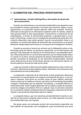 MÓDULO 5: EL PROYECTO DE INVESTIGACIÓN 41
1. ELEMENTOS DEL PROCESO INVESTIGATIVO
1.1 Antecedentes, revisión bibliográfica o del estado de desarrollo
del conocimiento
Cuando nos enfrentamos a una situación problemática que despierta nues-
tra curiosidad e interés cognoscitivo, lo primero que hacemos, lógica y crono-
lógicamente, es concentrar nuestra atención sobre esa temática. Iniciamos
entonces la búsqueda de la información existente sobre la materia, desde la
más general hasta la más especializada. Comenzamos a enterarnos de los
antecedentes, a revisar el conocimiento existente, a apropiárnoslo y a eva-
luarlo críticamente, puesto que la investigación generalmente parte del cono-
cimiento disponible, para poder generar nuevos conocimientos frente a un
problema. La revisión del estado de desarrollo del conocimiento, es el primer
elemento indispensable de formular en un proyecto de investigación científica.
Cuando se procede a buscar por primera vez la bibliografía sobre un de-
terminado tema de interés, se comienza usualmente, por la información más
general. Esta búsqueda se efectúa en los diccionarios y enciclopedias técni-
cas. Ellos proporcionan un conocimiento general, que es indispensable adqui-
rir cuando no se tiene, porque presenta los tópicos sobresalientes del tema y
permite concentrar la búsqueda en los elementos fundamentales. Muchas
veces disponemos de ese conocimiento gracias a la información básica; en-
tonces podemos ahorrarnos este primer paso.
Luego se procede a ubicar las principales publicaciones sobre el tema en
mención, utilizando para ello palabras claves, referentes a los elementos más
sobresalientes de esa problemática.
La búsqueda y selección de la información puede igualmente efectuarse
recurriendo a la comunicación con colegas conocedores del tema, o a la con-
sulta a expertos. Esta forma es muchas veces de gran utilidad, particular-
mente cuando se es neófito en el tema, pero tiene como limitantes los posibles
«sesgos» introducidos por los expertos consultados, y la posible falta de un
cubrimiento total. Estos riesgos dependen de la calidad o grado de experien-
cia de los colegas consultados. Pero en cualquier caso, la consulta a expertos
es un excelente método complementario de búsqueda y selección de la infor-
mación o conocimiento disponibles sobre la materia.
La pregunta básica, que nos hacemos persistentemente durante la revi-
sión de la información existente sobre el tema, es si ella responde a la situa-
ción problemática que nos inquieta.
No pocas veces una exhausta revisión del conocimiento disponible nos
hace desistir de emprender una investigación, pues encontramos que otros
 