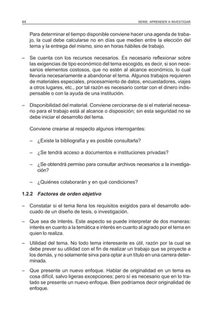 SERIE: APRENDER A INVESTIGAR44
Para determinar el tiempo disponible conviene hacer una agenda de traba-
jo, la cual debe calcularse no en días que medien entre la elección del
tema y la entrega del mismo, sino en horas hábiles de trabajo.
– Se cuenta con los recursos necesarios. Es necesario reflexionar sobre
las exigencias de tipo económico del tema escogido, es decir, si son nece-
sarios elementos costosos, que no estén al alcance económico, lo cual
llevaría necesariamente a abandonar el tema. Algunos trabajos requieren
de materiales especiales, procesamiento de datos, encuestadores, viajes
a otros lugares, etc., por tal razón es necesario contar con el dinero indis-
pensable o con la ayuda de una institución.
– Disponibilidad del material. Conviene cerciorarse de si el material necesa-
rio para el trabajo está al alcance o disposición; sin esta seguridad no se
debe iniciar el desarrollo del tema.
Conviene crearse al respecto algunos interrogantes:
– ¿Existe la bibliografía y es posible consultarla?
– ¿Se tendrá acceso a documentos e instituciones privadas?
– ¿Se obtendrá permiso para consultar archivos necesarios a la investiga-
ción?
– ¿Quiénes colaborarán y en qué condiciones?
1.2.2 Factores de orden objetivo
– Constatar si el tema llena los requisitos exigidos para el desarrollo ade-
cuado de un diseño de tesis, o investigación.
– Que sea de interés. Este aspecto se puede interpretar de dos maneras:
interés en cuanto a la temática e interés en cuanto al agrado por el tema en
quien lo realiza.
– Utilidad del tema. No todo tema interesante es útil, razón por la cual se
debe prever su utilidad con el fin de realizar un trabajo que se proyecte a
los demás, y no solamente sirva para optar a un título en una carrera deter-
minada.
– Que presente un nuevo enfoque. Hablar de originalidad en un tema es
cosa difícil, salvo ligeras excepciones; pero sí es necesario que en lo tra-
tado se presente un nuevo enfoque. Bien podríamos decir originalidad de
enfoque.
 