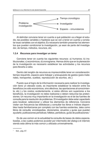 MÓDULO 5: EL PROYECTO DE INVESTIGACIÓN 47
Tiempo cronológico
Problema Investigador
investigación
Espacio - circunstancia
Al delimitar conviene tener en cuenta a qué población va a llegar el estu-
dio, las posibles variables o hipótesis que se van a tener en cuenta y consta-
tar esas variables con el objetivo. Es necesario también presentar los elemen-
tos que pueden condicionar la investigación, ya sean de parte del investiga-
dor, de tiempo, métodos, recursos, etc.
1.2.4 Recursos para investigar un tema
Conviene tener en cuenta los siguientes recursos: a) humanos; b) ins-
titucionales; c) económicos; d) cronograma. Hemos dicho que en la planeación
de la investigación es necesario establecer las actividades y los recursos
para llevarla a cabo.
Dentro del renglón de recursos es imprescindible tener en consideración:
tiempo requerido, espacio para trabajar y presupuesto de gastos (para mate-
riales, transportes, sueldos, reproducción de escritos, etc.)
Puesto que el logro de la información necesaria para realizar la investiga-
ción tiene un elevado costo, es importante establecer la relación entre los
beneficios (no sólo económicos, sino afectivos, las aportaciones al conocimien-
to, etc.) y los costos; evidentemente, si estos últimos son superiores a los
beneficios, la investigación no debe realizarse o deben reducirse las preten-
siones. Un recurso muy importante en la investigación es el de las fuentes de
consulta para la resolución de problemas. El investigador debe estar capacitado
para localizar, seleccionar y utilizar los elementos de referencia. Conviene
visitar con frecuencia las bibliotecas y consultar los libros e índices disponi-
bles hasta familiarizarse por completo con las fuentes existentes, tales como
libros de consulta: enciclopedias, diccionarios, anuarios y guías que puedan
ayudarlo; publicaciones periódicas; folletos, periódicos, guías de publicaciones.1
Es de uso común en la actualidad la consulta de bases de datos especia-
lizadas, a las cuales podemos acceder por intermedio del dialog o el internet,
siendo esta última la más común y utilizada universalmente.
1
Ibid., pág. 67.
N
N
N
 