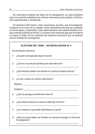 SERIE: APRENDER A INVESTIGAR48
Es importante localizar las redes de la investigación, en cada disciplina
pues nos permite establecer los enlaces necesarios para acceder a informa-
ción especializada y actualizada.
El material e información –citas, resúmenes, apuntes, que el investigador
recolecta en el curso de su trabajo– tiene necesariamente que ser ordenado
en forma lógica y sistemática. Esta sistematización del material facilita el tra-
bajo evitando pérdida de tiempo.La manera más natural de agrupar el material
es seguir el orden de los capítulos del esquema provisorio que se prepara
para un trabajo de investigación.
ELECCIÓN DEL TEMA - AUTOEVALUACIÓN Nº 4
De la elección del tema.
1. ¿A quién corresponde elegir el tema?
_____________________________________________________
2. ¿Cuál es el punto de partida para esta elección?
_____________________________________________________
3. ¿Qué factores deben ser tenidos en cuenta al elegir el tema?
_____________________________________________________
4. ¿A qué o quién se orienta cada factor?
Objetivo: ________________________________________________
Subjetivo: ______________________________________________
5. ¿Qué se persigue al delimitar el tema?
_____________________________________________________
6. ¿Qué debe tenerse en cuenta al delimitar el tema?
_____________________________________________________
7. ¿Con relación a qué debe delimitarse un tema?
_____________________________________________________
8. ¿Qué recursos deben ser tenidos en cuenta al escoger un tema de
investigación?
_____________________________________________________
 