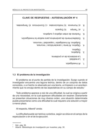 MÓDULO 5: EL PROYECTO DE INVESTIGACIÓN 49
CLAVE DE RESPUESTAS - AUTOEVALUACIÓN Nº 4
1.Alinvestigador.
2.Larealidad.
Laexistenciadeunproblema.
3.Subjetivo.
Objetivo.
4.Objetivo:Altema/características/recursos.
Subjetivo:Alinvestigador/capacidad/recursos.
5.Establecimientodeparámetrospararealizarlainvestigación.
6.Factoresdeordenobjetivoysubjetivo.
7.a)Tiempob)Espacio
8.a)Humanosb)Institucionalesc)Económicosd)Temporales.
1.3 El problema de la investigación
El problema es el punto de partida de la investigación. Surge cuando el
investigador encuentra una laguna teórica, dentro de un conjunto de datos
conocidos, o un hecho no abarcado por una teoría, un tropiezo o un aconteci-
miento que no encaja dentro de las expectativas en su campo de estudio.1
Todo problema aparece a raíz de una dificultad, la cual se origina a partir
de una necesidad, en la cual aparecen dificultades sin resolver. Diariamente
se presentan situaciones de muy diverso orden, una situación determinada
puede presentarse como una dificultad la cual requiere una solución a mayor
o menor plazo.
Al respecto, Alberdi2
anota:
La dificultad puede ser teórica o práctica, según se sitúe en el campo de la
especulación o en el de la ejecución.
1
Ibid., pág. 39.
2
Alberdi. Metodología de investigación por muestreo, pág. 30.
 