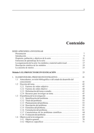 MÓDULO 5: EL PROYECTO DE INVESTIGACIÓN 5
Contenido
SERIE APRENDER A INVESTIGAR
Presentación . . . . . .. . . . . . . . . . . . . . . . . . . . . . . . . . . . . . . . . . . . . . . . . . . . 7
Introducción . . . . . . . . . . . . . . . . . . . . . . . . . . . . . . . . . . . . . . . . . . . . . . . . . . 9
Propósito, población y objetivos de la serie . . . . . . . . . . . . . . . . . . . . . . . . . . . 11
Estructura de aprendizaje de la serie. . . . . . . . . . . . . . . . . . . . . . . . . . . . . . . . . 13
La organización de la serie: los módulos y material audiovisual . . . . . . . . . . . . 17
Descripción sintética de los módulos . . . . . . . . . . . . . . . . . . . . . . . . . . . . . . . . 19
La asesoría de tutores. . . . . . . . . . . . . . . . . . . . . . . . . . . . . . . . . . . . . . . . . . . . 23
Módulo 5: EL PROYECTO DE INVESTIGACIÓN . . . . . . . . . . . . . . . . . . . . . . 25
1. ELEMENTOS DEL PROCESO INVESTIGATIVO . . . . . . . . . . . . . . . . . . . . . 41
1.1 Antecedentes, revisión bibliográfica o del estado de desarrollo del
conocimiento . . . . . . . . . . . . . . . . . . . . . . . . . . . . . . . . . . . . . . . . . . . . . 41
1.2 Elección del tema . . . . . . . . . . . . . . . . . . . . . . . . . . . . . . . . . . . . . . . . . . . 42
1.2.1 Factores de orden subjetivo . . . . . . . . . . . . . . . . . . . . . . . . . . . . . 43
1.2.2 Factores de orden objetivo . . . . . . . . . . . . . . . . . . . . . . . . . . . . . . 44
1.2.3 Delimitación del tema o estudio. . . . . . . . . . . . . . . . . . . . . . . . . . . 45
1.2.4 Recursos para investigar un tema . . . . . . . . . . . . . . . . . . . . . . . . . 47
1.3 El problema de la investigación . . . . . . . . . . . . . . . . . . . . . . . . . . . . . . . . 49
1.3.1 Identificación del problema . . . . . . . . . . . . . . . . . . . . . . . . . . . . . . 50
1.3.2 Título del problema . . . . . . . . . . . . . . . . . . . . . . . . . . . . . . . . . . . . 53
1.3.3 Planteamiento del problema . . . . . . . . . . . . . . . . . . . . . . . . . . . . . . 53
1.3.4 Descripción del problema . . . . . . . . . . . . . . . . . . . . . . . . . . . . . . . 55
1.3.5 Elementos del problema. . . . . . . . . . . . . . . . . . . . . . . . . . . . . . . . . 61
1.3.6 Formulación del problema . . . . . . . . . . . . . . . . . . . . . . . . . . . . . . . 61
1.3.7 Características de los problemas científicos . . . . . . . . . . . . . . . . . 64
1.3.8 Evaluación del problema . . . . . . . . . . . . . . . . . . . . . . . . . . . . . . . . 65
1.4 Objetivos de la investigación . . . . . . . . . . . . . . . . . . . . . . . . . . . . . . . . . . 69
1.4.1 Objetivo general. . . . . . . . . . . . . . . . . . . . . . . . . . . . . . . . . . . . . . . 70
1.4.2 Objetivos específicos . . . . . . . . . . . . . . . . . . . . . . . . . . . . . . . . . . 71
 