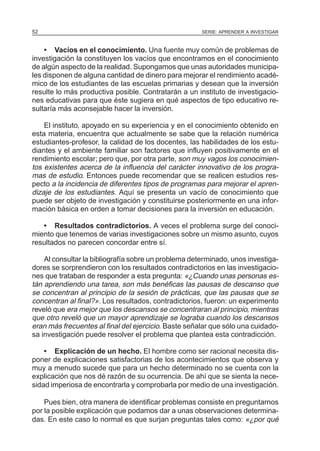 SERIE: APRENDER A INVESTIGAR52
• Vacíos en el conocimiento. Una fuente muy común de problemas de
investigación la constituyen los vacíos que encontramos en el conocimiento
de algún aspecto de la realidad. Supongamos que unas autoridades municipa-
les disponen de alguna cantidad de dinero para mejorar el rendimiento acadé-
mico de los estudiantes de las escuelas primarias y desean que la inversión
resulte lo más productiva posible. Contratarán a un instituto de investigacio-
nes educativas para que éste sugiera en qué aspectos de tipo educativo re-
sultaría más aconsejable hacer la inversión.
El instituto, apoyado en su experiencia y en el conocimiento obtenido en
esta materia, encuentra que actualmente se sabe que la relación numérica
estudiantes-profesor, la calidad de los docentes, las habilidades de los estu-
diantes y el ambiente familiar son factores que influyen positivamente en el
rendimiento escolar; pero que, por otra parte, son muy vagos los conocimien-
tos existentes acerca de la influencia del carácter innovativo de los progra-
mas de estudio. Entonces puede recomendar que se realicen estudios res-
pecto a la incidencia de diferentes tipos de programas para mejorar el apren-
dizaje de los estudiantes. Aquí se presenta un vacío de conocimiento que
puede ser objeto de investigación y constituirse posteriormente en una infor-
mación básica en orden a tomar decisiones para la inversión en educación.
• Resultados contradictorios. A veces el problema surge del conoci-
miento que tenemos de varias investigaciones sobre un mismo asunto, cuyos
resultados no parecen concordar entre sí.
Al consultar la bibliografía sobre un problema determinado, unos investiga-
dores se sorprendieron con los resultados contradictorios en las investigacio-
nes que trataban de responder a esta pregunta: «¿Cuando unas personas es-
tán aprendiendo una tarea, son más benéficas las pausas de descanso que
se concentran al principio de la sesión de prácticas, que las pausas que se
concentran al final?». Los resultados, contradictorios, fueron: un experimento
reveló que era mejor que los descansos se concentraran al principio, mientras
que otro reveló que un mayor aprendizaje se lograba cuando los descansos
eran más frecuentes al final del ejercicio. Baste señalar que sólo una cuidado-
sa investigación puede resolver el problema que plantea esta contradicción.
• Explicación de un hecho. El hombre como ser racional necesita dis-
poner de explicaciones satisfactorias de los acontecimientos que observa y
muy a menudo sucede que para un hecho determinado no se cuenta con la
explicación que nos dé razón de su ocurrencia. De ahí que se sienta la nece-
sidad imperiosa de encontrarla y comprobarla por medio de una investigación.
Pues bien, otra manera de identificar problemas consiste en preguntarnos
por la posible explicación que podamos dar a unas observaciones determina-
das. En este caso lo normal es que surjan preguntas tales como: «¿por qué
 