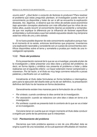 MÓDULO 5: EL PROYECTO DE INVESTIGACIÓN 53
ocurre esto? ¿Qué factor o conjunto de factores lo producen? Para resolver
el problema que estas preguntas plantean, el investigador puede recurrir al
conocimiento ya disponible y tratar de ver si allí se encuentra la explicación
deseada. Así, digamos, si observo que los niños de estrato socio-económico
bajo aprenden conceptos abstractos con más dificultad que los niños de es-
tratos altos, puedo recurrir al conocimiento (teoría) ya existente y comproba-
da que nos explique la diferencia por la influencia de factores específicos
ambientales y nutricionales a que han estado expuestos desde muy temprana
edad los niños de uno y otro estrato.
Si no fuera posible disponer de este conocimiento explicativo porque has-
ta el momento él no existe, entonces tendríamos que proponer, inventarnos
una explicación razonable y consistente con un cuerpo de conocimientos cien-
tíficos disponibles sobre el tema y someterla a prueba por medio de una in-
vestigación apropiada.
1.3.2 Título del problema
Es la presentación racional de lo que se va a investigar, precede al plan de
la investigación y debe presentar una idea clara y precisa del problema; es
decir, en forma rápida y sintética nos presenta el problema a tratar y debe
realizarse con el siguiente criterio: «a mayor extensión menor comprensión y
viceversa». Por tal razón, si el título es muy largo conviene reducirlo a pocas
palabras y clarificarlo con un subtítulo.
Inicialmente el título debe formularse en forma tentativa e interrogativa,
pero para la ejecución del diseño éste ya ha de ser definitivo, la presentación
definitiva del título ha de hacerse en forma declarativa.
Generalmente existen tres maneras para la formulación de un título:
• Por síntesis: cuando condensa la idea central de la investigación.
• Por asociación: cuando se relaciona con otra idea o ideas en torno a la
investigación.
• Por antítesis: cuando se presenta todo lo contrario de lo que se va a tratar
en la investigación.
Conviene tener en cuenta que en ningún momento el título debe conducir
a engaño por parte de las personas que lo interpretan.
1.3.3 Planteamiento del problema
Decíamos que todo problema aparece a raíz de una dificultad; ésta se
origina a partir de una necesidad, en la cual aparecen dificultades sin resolver.
 