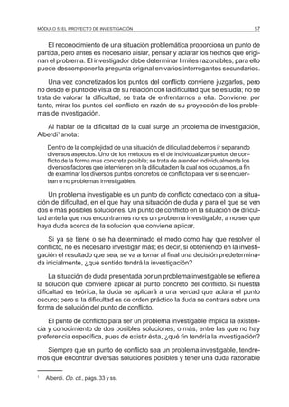 MÓDULO 5: EL PROYECTO DE INVESTIGACIÓN 57
El reconocimiento de una situación problemática proporciona un punto de
partida, pero antes es necesario aislar, pensar y aclarar los hechos que origi-
nan el problema. El investigador debe determinar límites razonables; para ello
puede descomponer la pregunta original en varios interrogantes secundarios.
Una vez concretizados los puntos del conflicto conviene juzgarlos, pero
no desde el punto de vista de su relación con la dificultad que se estudia; no se
trata de valorar la dificultad, se trata de enfrentarnos a ella. Conviene, por
tanto, mirar los puntos del conflicto en razón de su proyección de los proble-
mas de investigación.
Al hablar de la dificultad de la cual surge un problema de investigación,
Alberdi1
anota:
Dentro de la complejidad de una situación de dificultad debemos ir separando
diversos aspectos. Uno de los métodos es el de individualizar puntos de con-
flicto de la forma más concreta posible; se trata de atender individualmente los
diversos factores que intervienen en la dificultad en la cual nos ocupamos, a fin
de examinar los diversos puntos concretos de conflicto para ver si se encuen-
tran o no problemas investigables.
Un problema investigable es un punto de conflicto conectado con la situa-
ción de dificultad, en el que hay una situación de duda y para el que se ven
dos o más posibles soluciones. Un punto de conflicto en la situación de dificul-
tad ante la que nos encontramos no es un problema investigable, a no ser que
haya duda acerca de la solución que conviene aplicar.
Si ya se tiene o se ha determinado el modo como hay que resolver el
conflicto, no es necesario investigar más; es decir, si obteniendo en la investi-
gación el resultado que sea, se va a tomar al final una decisión predetermina-
da inicialmente, ¿qué sentido tendrá la investigación?
La situación de duda presentada por un problema investigable se refiere a
la solución que conviene aplicar al punto concreto del conflicto. Si nuestra
dificultad es teórica, la duda se aplicará a una verdad que aclara el punto
oscuro; pero si la dificultad es de orden práctico la duda se centrará sobre una
forma de solución del punto de conflicto.
El punto de conflicto para ser un problema investigable implica la existen-
cia y conocimiento de dos posibles soluciones, o más, entre las que no hay
preferencia específica, pues de existir ésta, ¿qué fin tendría la investigación?
Siempre que un punto de conflicto sea un problema investigable, tendre-
mos que encontrar diversas soluciones posibles y tener una duda razonable
1
Alberdi. Op. cit., págs. 33 y ss.
 