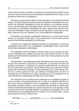 SERIE: APRENDER A INVESTIGAR58
sobre cuál es la mejor; es decir, una duda que nos prepare para admitir que la
solución mejor es una de la cual no habríamos sospechado al principio y cuya
presencia resultó de la investigación.
Veíamos que para poder hallar la mejor solución en una situación de difi-
cultad, conviene detectar diversos puntos del conflicto conectados con la si-
tuación de dificultad. Detectado el punto de conflicto y sus posibles solucio-
nes y si se presenta duda razonable sobre cuál será la mejor, nos encontra-
mos frente a un problema investigable. Por tanto, después de afrontar situa-
ciones de dificultad y haber conocido diversos aspectos y observado su con-
texto, debemos procurar detectar uno o más problemas investigables.
Al identificar el problema investigable adquirimos un conocimiento nuevo
frente a la situación de dificultad, y ese conocimiento nos encauza hacia la
solución del conflicto planteado por la dificultad.
Cuando aún no logramos identificar problemas investigables, no estamos
capacitados para iniciar una investigación metodológica cuyos fines estén
claramente precisados y delimitados.
El investigador tiene que llegar a conocer mejor, en su conjunto, la situa-
ción de dificultad que aquellas personas que están dentro de ella. En este
sentido es fundamental la experiencia en el terreno o ciencia sobre la cual se
va a investigar.
Generalmente, los problemas pueden identificarse de varias formas, sien-
do las más comunes la intuición y la deducción. La intuición nos hace ver
posibles conexiones o relaciones de aspectos aparentemente no relaciona-
dos y la deducción se presenta cuando observamos que la situación de difi-
cultad, bien sea teórica o práctica, ha sido abordada una o varias veces, des-
de uno o varios puntos de vista, por diversas investigaciones. Es decir, la
investigación por deducción se realiza después de una investigación, en la
cual el problema se presentaba por falta de conocimientos.
Se suele decir que un problema bien planteado es un problema resuelto, lo
cual es verdad, ya que generalmente así sucede en la realidad. Muchas ve-
ces ocurre que los problemas no son investigables, es decir, se encuentran
demasiado confusos debido a que la situación de dificultad es extremada-
mente complicada, tanto desde su punto de vista teórico como práctico, hasta
el punto que se hace imposible plantear un problema investigable. De lo cual
se deduce que «la investigación pura no existe o no sirve para nada»1
ya que
ésta siempre se hará en relación con:
Dificultad Problema Investigación
1
Ibid., pág. 40.
N N
 