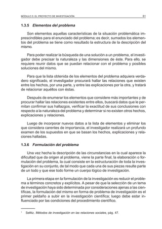 MÓDULO 5: EL PROYECTO DE INVESTIGACIÓN 61
1.3.5 Elementos del problema
Son elementos aquellas características de la situación problemática im-
prescindibles para el enunciado del problema; es decir, sumados los elemen-
tos del problema se tiene como resultado la estructura de la descripción del
mismo.
Para poder realizar la búsqueda de una solución a un problema, el investi-
gador debe precisar la naturaleza y las dimensiones de éste. Para ello, se
requiere reunir datos que se puedan relacionar con el problema y posibles
soluciones del mismo.
Para que la lista obtenida de los elementos del problema adquiera verda-
dero significado, el investigador procurará hallar las relaciones que existen
entre los hechos, por una parte, y entre las explicaciones por la otra, y tratará
de relacionar aquéllos con éstas.
Después de enumerar los elementos que considere más importantes y de
procurar hallar las relaciones existentes entre ellos, buscará datos que le per-
mitan confirmar sus hallazgos, verificar la exactitud de sus conclusiones con
respecto a la naturaleza del problema y determinar si no existen otros hechos,
explicaciones y relaciones.
Luego de incorporar nuevos datos a la lista de elementos y eliminar los
que considera carentes de importancia, el investigador realizará un profundo
examen de los supuestos en que se basan los hechos, explicaciones y rela-
ciones halladas.
1.3.6 Formulación del problema
Una vez hecha la descripción de las circunstancias en la cual aparece la
dificultad que da origen al problema, viene la parte final, la elaboración o for-
mulación del problema, la cual consiste en la estructuración de toda la inves-
tigación en su conjunto, de tal modo que cada una de sus piezas resulte parte
de un todo y que ese todo forme un cuerpo lógico de investigación.
La primera etapa en la formulación de la investigación es reducir el proble-
ma a términos concretos y explícitos. A pesar de que la selección de un tema
de investigación haya sido determinada por consideraciones ajenas a las cien-
tíficas, la formulación del mismo en forma de problema de investigación es el
primer peldaño a subir en la investigación científica; luego debe estar in-
fluenciado por las condiciones del procedimiento científico.
1
Selltiz. Métodos de investigación en las relaciones sociales, pág. 47.
 