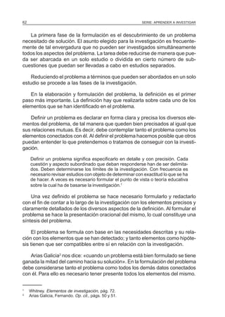 SERIE: APRENDER A INVESTIGAR62
La primera fase de la formulación es el descubrimiento de un problema
necesitado de solución. El asunto elegido para la investigación es frecuente-
mente de tal envergadura que no pueden ser investigados simultáneamente
todos los aspectos del problema. La tarea debe reducirse de manera que pue-
da ser abarcada en un solo estudio o dividida en cierto número de sub-
cuestiones que puedan ser llevadas a cabo en estudios separados.
Reduciendo el problema a términos que pueden ser abordados en un solo
estudio se procede a las fases de la investigación.
En la elaboración y formulación del problema, la definición es el primer
paso más importante. La definición hay que realizarla sobre cada uno de los
elementos que se han identificado en el problema.
Definir un problema es declarar en forma clara y precisa los diversos ele-
mentos del problema, de tal manera que queden bien precisados al igual que
sus relaciones mutuas. Es decir, debe contemplar tanto el problema como los
elementos conectados con él. Al definir el problema hacemos posible que otros
puedan entender lo que pretendemos o tratamos de conseguir con la investi-
gación.
Definir un problema significa especificarlo en detalle y con precisión. Cada
cuestión y aspecto subordinado que deban responderse han de ser delimita-
dos. Deben determinarse los límites de la investigación. Con frecuencia es
necesario revisar estudios con objeto de determinar con exactitud lo que se ha
de hacer. A veces es necesario formular el punto de vista o teoría educativa
sobre la cual ha de basarse la investigación.1
Una vez definido el problema se hace necesario formularlo y redactarlo
con el fin de contar a lo largo de la investigación con los elementos precisos y
claramente detallados de los diversos aspectos de la definición. Al formular el
problema se hace la presentación oracional del mismo, lo cual constituye una
síntesis del problema.
El problema se formula con base en las necesidades descritas y su rela-
ción con los elementos que se han detectado; y tanto elementos como hipóte-
sis tienen que ser compatibles entre sí en relación con la investigación.
Arias Galicia2
nos dice: «cuando un problema está bien formulado se tiene
ganada la mitad del camino hacia su solución». En la formulación del problema
debe considerarse tanto el problema como todos los demás datos conectados
con él. Para ello es necesario tener presente todos los elementos del mismo.
1
Whitney. Elementos de investigación, pág. 72.
2
Arias Galicia, Fernando. Op. cit., págs. 50 y 51.
 