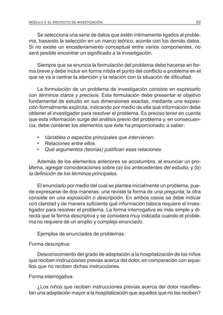 MÓDULO 5: EL PROYECTO DE INVESTIGACIÓN 63
Se selecciona una serie de datos que estén íntimamente ligados al proble-
ma, basando la selección en un marco teórico, acorde con los demás datos.
Si no existe un encadenamiento conceptual entre varios componentes, no
será posible encontrar un significado a la investigación.
Siempre que se enuncia la formulación del problema debe hacerse en for-
ma breve y debe incluir en forma nítida el punto del conflicto o problema en el
que se va a centrar la atención y la relación con la situación de dificultad.
La formulación de un problema de investigación consiste en expresarlo
con términos claros y precisos. Esta formulación debe presentar el objetivo
fundamental de estudio en sus dimensiones exactas, mediante una exposi-
ción formalmente explícita, indicando por medio de ella qué información debe
obtener el investigador para resolver el problema. Es preciso tener en cuenta
que esta información surge del análisis previo del problema y, en consecuen-
cia, debe contener los elementos que éste ha proporcionado, a saber:
• Variables o aspectos principales que intervienen.
• Relaciones entre ellos.
• Qué argumentos (teorías) justifican esas relaciones.
Además de los elementos anteriores se acostumbra, al enunciar un pro-
blema, agregar consideraciones sobre (a) los antecedentes del estudio, y (b)
la definición de los términos principales.
El enunciado por medio del cual se plantea inicialmente un problema, pue-
de expresarse de dos maneras: una reviste la forma de una pregunta; la otra
consiste en una exposición o descripción. En ambos casos se debe indicar
con claridad y de manera suficiente qué información básica requiere el inves-
tigador para resolver el problema. La forma interrogativa es más simple y di-
recta que la forma descriptiva y se considera muy indicada cuando el proble-
ma no requiere de un amplio y complejo enunciado.
Ejemplos de enunciados de problemas:
Forma descriptiva:
Desconocimiento del grado de adaptación a la hospitalización de los niños
que reciben instrucciones previas acerca del dolor, en comparación con aque-
llos que no reciben dichas instrucciones.
Forma interrogativa:
¿Los niños que reciben instrucciones previas acerca del dolor manifies-
tan una adaptación mayor a la hospitalización que aquellos que no las reciben?
 