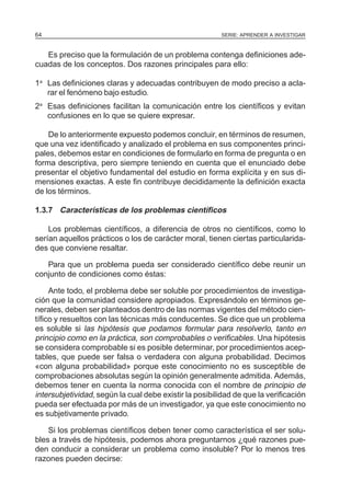 SERIE: APRENDER A INVESTIGAR64
Es preciso que la formulación de un problema contenga definiciones ade-
cuadas de los conceptos. Dos razones principales para ello:
1a
Las definiciones claras y adecuadas contribuyen de modo preciso a acla-
rar el fenómeno bajo estudio.
2a
Esas definiciones facilitan la comunicación entre los científicos y evitan
confusiones en lo que se quiere expresar.
De lo anteriormente expuesto podemos concluir, en términos de resumen,
que una vez identificado y analizado el problema en sus componentes princi-
pales, debemos estar en condiciones de formularlo en forma de pregunta o en
forma descriptiva, pero siempre teniendo en cuenta que el enunciado debe
presentar el objetivo fundamental del estudio en forma explícita y en sus di-
mensiones exactas. A este fin contribuye decididamente la definición exacta
de los términos.
1.3.7 Características de los problemas científicos
Los problemas científicos, a diferencia de otros no científicos, como lo
serían aquellos prácticos o los de carácter moral, tienen ciertas particularida-
des que conviene resaltar.
Para que un problema pueda ser considerado científico debe reunir un
conjunto de condiciones como éstas:
Ante todo, el problema debe ser soluble por procedimientos de investiga-
ción que la comunidad considere apropiados. Expresándolo en términos ge-
nerales, deben ser planteados dentro de las normas vigentes del método cien-
tífico y resueltos con las técnicas más conducentes. Se dice que un problema
es soluble si las hipótesis que podamos formular para resolverlo, tanto en
principio como en la práctica, son comprobables o verificables. Una hipótesis
se considera comprobable si es posible determinar, por procedimientos acep-
tables, que puede ser falsa o verdadera con alguna probabilidad. Decimos
«con alguna probabilidad» porque este conocimiento no es susceptible de
comprobaciones absolutas según la opinión generalmente admitida. Además,
debemos tener en cuenta la norma conocida con el nombre de principio de
intersubjetividad, según la cual debe existir la posibilidad de que la verificación
pueda ser efectuada por más de un investigador, ya que este conocimiento no
es subjetivamente privado.
Si los problemas científicos deben tener como característica el ser solu-
bles a través de hipótesis, podemos ahora preguntarnos ¿qué razones pue-
den conducir a considerar un problema como insoluble? Por lo menos tres
razones pueden decirse:
 