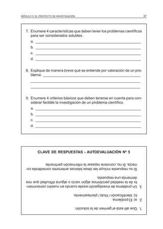 MÓDULO 5: EL PROYECTO DE INVESTIGACIÓN 67
7. Enumere 4 características que deben tener los problemas científicos
para ser considerados solubles.
a. ____________________________________________________
b. ____________________________________________________
c. ____________________________________________________
d. ____________________________________________________
8. Explique de manera breve qué se entiende por valoración de un pro-
blema: ________________________________________________
______________________________________________________
______________________________________________________
9. Enumere 4 criterios básicos que deben tenerse en cuenta para con-
siderar factible la investigación de un problema científico.
a. ____________________________________________________
b. ____________________________________________________
c. ____________________________________________________
d. ____________________________________________________
CLAVE DE RESPUESTAS - AUTOEVALUACIÓN Nº 5
1.Queallíestáelgermendelasolución.
2.a)Elproblema.
b)Identificación/título/planteamiento.
3.Unproblemadeinvestigaciónexistecuandoennuestroconocimien-
todelarealidadpercibimosalgúnvacíooalgunadificultadquenos
demandaunarespuesta.
Sisurespuestaincluyelasideasbásicasanterioresconsidérelaco-
rrecta.Sino,convienerepasarlainformaciónpertinente.
 