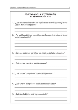 MÓDULO 5: EL PROYECTO DE INVESTIGACIÓN 73
OBJETIVOS DE LA INVESTIGACIÓN
AUTOEVALUACIÓN Nº 6
1. ¿Qué relación existe entre los objetivos de la investigación y la eva-
luación de la investigación?
______________________________________________________
______________________________________________________
2. ¿Por qué los objetivos específicos son los que determinan el proce-
so de investigación?
______________________________________________________
______________________________________________________
______________________________________________________
______________________________________________________
3. ¿Con qué podemos identificar los objetivos de la investigación?
______________________________________________________
______________________________________________________
4. ¿Qué función cumple el objetivo general?
______________________________________________________
______________________________________________________
5. ¿Qué función cumplen los objetivos específicos?
______________________________________________________
______________________________________________________
6. ¿Qué función cumplen los objetivos metodológicos?
______________________________________________________
______________________________________________________
7. ¿Cuándo el objetivo está bien enunciado?
______________________________________________________
______________________________________________________
 