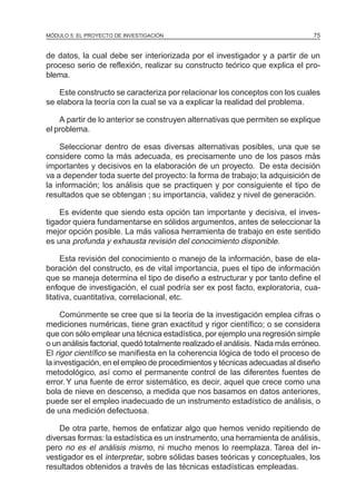 MÓDULO 5: EL PROYECTO DE INVESTIGACIÓN 75
de datos, la cual debe ser interiorizada por el investigador y a partir de un
proceso serio de reflexión, realizar su constructo teórico que explica el pro-
blema.
Este constructo se caracteriza por relacionar los conceptos con los cuales
se elabora la teoría con la cual se va a explicar la realidad del problema.
A partir de lo anterior se construyen alternativas que permiten se explique
el problema.
Seleccionar dentro de esas diversas alternativas posibles, una que se
considere como la más adecuada, es precisamente uno de los pasos más
importantes y decisivos en la elaboración de un proyecto. De esta decisión
va a depender toda suerte del proyecto: la forma de trabajo; la adquisición de
la información; los análisis que se practiquen y por consiguiente el tipo de
resultados que se obtengan ; su importancia, validez y nivel de generación.
Es evidente que siendo esta opción tan importante y decisiva, el inves-
tigador quiera fundamentarse en sólidos argumentos, antes de seleccionar la
mejor opción posible. La más valiosa herramienta de trabajo en este sentido
es una profunda y exhausta revisión del conocimiento disponible.
Esta revisión del conocimiento o manejo de la información, base de ela-
boración del constructo, es de vital importancia, pues el tipo de información
que se maneja determina el tipo de diseño a estructurar y por tanto define el
enfoque de investigación, el cual podría ser ex post facto, exploratoria, cua-
litativa, cuantitativa, correlacional, etc.
Comúnmente se cree que si la teoría de la investigación emplea cifras o
mediciones numéricas, tiene gran exactitud y rigor científico; o se considera
que con sólo emplear una técnica estadística, por ejemplo una regresión simple
o un análisis factorial, quedó totalmente realizado el análisis. Nada más erróneo.
El rigor científico se manifiesta en la coherencia lógica de todo el proceso de
la investigación, en el empleo de procedimientos y técnicas adecuadas al diseño
metodológico, así como el permanente control de las diferentes fuentes de
error.Y una fuente de error sistemático, es decir, aquel que crece como una
bola de nieve en descenso, a medida que nos basamos en datos anteriores,
puede ser el empleo inadecuado de un instrumento estadístico de análisis, o
de una medición defectuosa.
De otra parte, hemos de enfatizar algo que hemos venido repitiendo de
diversas formas: la estadística es un instrumento, una herramienta de análisis,
pero no es el análisis mismo, ni mucho menos lo reemplaza. Tarea del in-
vestigador es el interpretar, sobre sólidas bases teóricas y conceptuales, los
resultados obtenidos a través de las técnicas estadísticas empleadas.
 