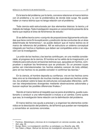 MÓDULO 5: EL PROYECTO DE INVESTIGACIÓN 77
Es la teoría del problema; por lo tanto, conviene relacionar el marco teórico
con el problema y no con la problemática de donde éste surge. No puede
haber un marco teórico que no tenga relación con el problema.
Toda ciencia está estructurada por dos elementos básicos: la teoría y el
método de trabajo.Toda investigación requiere un conocimiento presente de la
teoría que explica el área de fenómenos de estudio.1
Si se define teoría como «conjunto de proposiciones lógicamente articula-
das que tiene como fin la explicación y predicción de las conductas de un área
determinada de fenómenos»2
, se puede deducir que el marco teórico es el
marco de referencia del problema. Allí se estructura un sistema conceptual
integrado por hechos e hipótesis que deben ser compatibles entre sí en rela-
ción con la investigación.
La unión de los hechos y las teorías contribuyen, en una medida conside-
rable, al progreso de la ciencia. El hombre se ha valido de la imaginación y el
intelecto para estructurar armazones teóricas que, apoyadas en hechos, com-
prueban o explican los fenómenos que se producen. Es un proceso cuyas
partes van interrelacionadas: los hechos aislados carecen de toda utilidad,
pero sin los hechos no es posible concebir ni confirmar las teorías.3
En la ciencia, el hombre deposita su confianza; «no en los hechos como
tales sino en la interrelación de muchas mentes que observan hechos simila-
res, los analizan sobre la base de estructuras conceptuales diferentes, verifi-
can las interpretaciones divergentes mediante observaciones adicionales y
buscan explicar las posibles diferencias finales».4
Siendo el marco teórico el respaldo que se pone al problema, puede cues-
tionarlo o conducir a una reformulación e incluso a un cambio. Como quiera
que sea, la investigación tiene relación con la delimitación del problema.
El marco teórico nos ayuda a precisar y a organizar los elementos conte-
nidos en la descripción del problema, de tal forma que puedan ser manejados
y convertidos en acciones concretas.
1
Pardinas. Metodología y técnicas de la investigación en ciencias sociales, pág. 39.
2
Ibid., pág. 39.
3
Bunge, Mario. La investigación científica, su estrategia y su filosofía, pág. 486.
4
Van Dalen y Meyer. Manual de técnicas de investigación educacional, pág. 83.
 