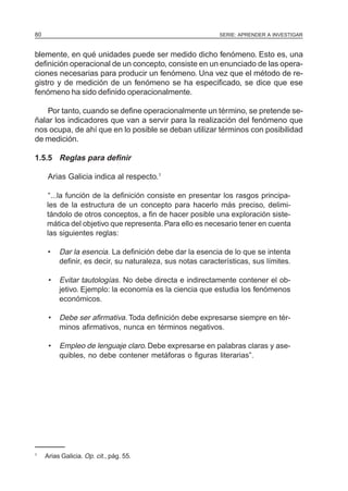 SERIE: APRENDER A INVESTIGAR80
blemente, en qué unidades puede ser medido dicho fenómeno. Esto es, una
definición operacional de un concepto, consiste en un enunciado de las opera-
ciones necesarias para producir un fenómeno. Una vez que el método de re-
gistro y de medición de un fenómeno se ha especificado, se dice que ese
fenómeno ha sido definido operacionalmente.
Por tanto, cuando se define operacionalmente un término, se pretende se-
ñalar los indicadores que van a servir para la realización del fenómeno que
nos ocupa, de ahí que en lo posible se deban utilizar términos con posibilidad
de medición.
1.5.5 Reglas para definir
Arias Galicia indica al respecto.1
“...la función de la definición consiste en presentar los rasgos principa-
les de la estructura de un concepto para hacerlo más preciso, delimi-
tándolo de otros conceptos, a fin de hacer posible una exploración siste-
mática del objetivo que representa. Para ello es necesario tener en cuenta
las siguientes reglas:
• Dar la esencia. La definición debe dar la esencia de lo que se intenta
definir, es decir, su naturaleza, sus notas características, sus límites.
• Evitar tautologías. No debe directa e indirectamente contener el ob-
jetivo. Ejemplo: la economía es la ciencia que estudia los fenómenos
económicos.
• Debe ser afirmativa. Toda definición debe expresarse siempre en tér-
minos afirmativos, nunca en términos negativos.
• Empleo de lenguaje claro. Debe expresarse en palabras claras y ase-
quibles, no debe contener metáforas o figuras literarias”.
1
Arias Galicia. Op. cit., pág. 55.
 