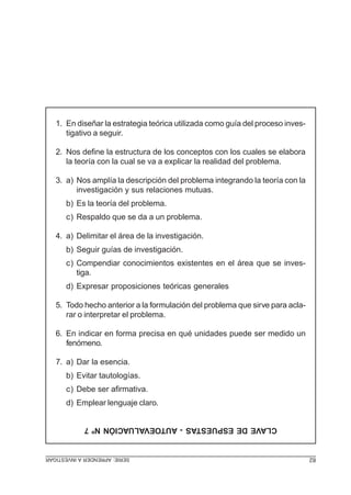 SERIE:APRENDERAINVESTIGAR 82
CLAVEDEESPUESTAS-AUTOEVALUACIÓNNº7
1. En diseñar la estrategia teórica utilizada como guía del proceso inves-
tigativo a seguir.
2. Nos define la estructura de los conceptos con los cuales se elabora
la teoría con la cual se va a explicar la realidad del problema.
3. a) Nos amplía la descripción del problema integrando la teoría con la
investigación y sus relaciones mutuas.
b) Es la teoría del problema.
c) Respaldo que se da a un problema.
4. a) Delimitar el área de la investigación.
b) Seguir guías de investigación.
c) Compendiar conocimientos existentes en el área que se inves-
tiga.
d) Expresar proposiciones teóricas generales
5. Todo hecho anterior a la formulación del problema que sirve para acla-
rar o interpretar el problema.
6. En indicar en forma precisa en qué unidades puede ser medido un
fenómeno.
7. a) Dar la esencia.
b) Evitar tautologías.
c) Debe ser afirmativa.
d) Emplear lenguaje claro.
 